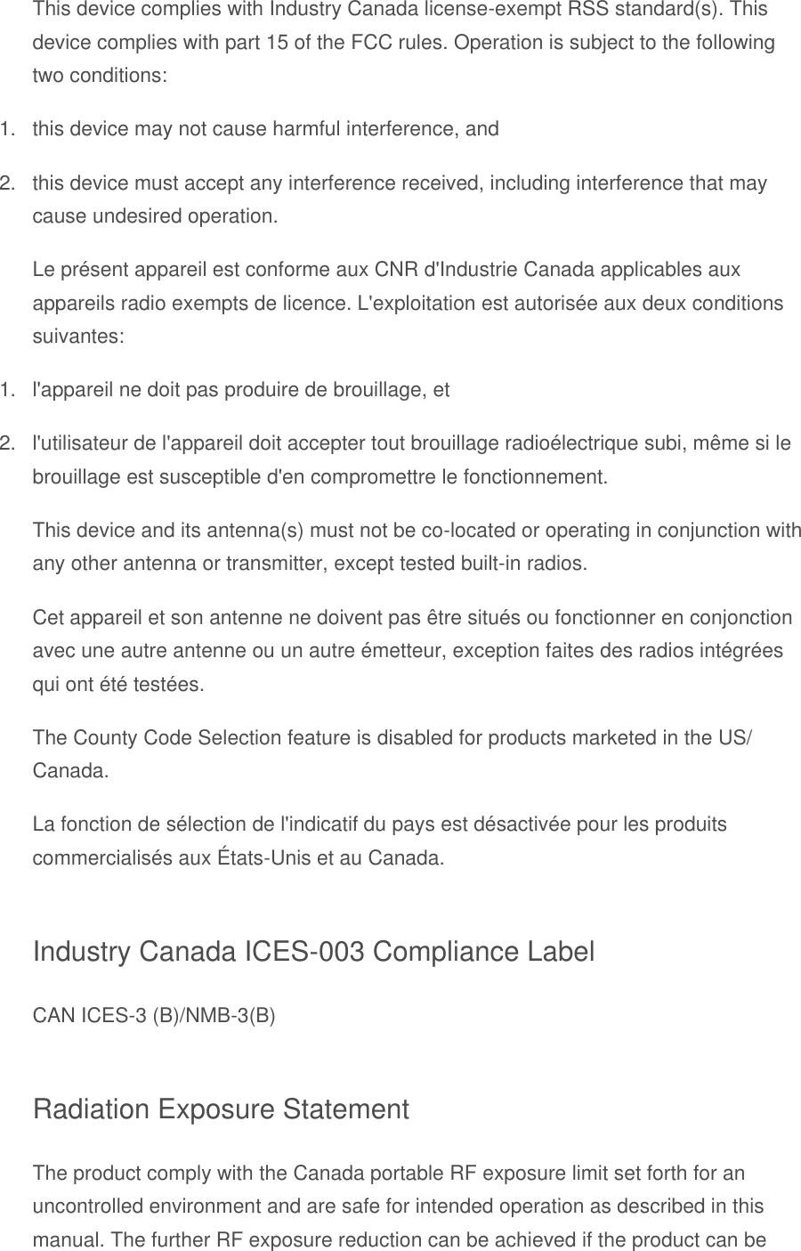 This device complies with Industry Canada license-exempt RSS standard(s). This device complies with part 15 of the FCC rules. Operation is subject to the following two conditions: 1.  this device may not cause harmful interference, and 2.  this device must accept any interference received, including interference that may cause undesired operation. Le présent appareil est conforme aux CNR d&apos;Industrie Canada applicables aux appareils radio exempts de licence. L&apos;exploitation est autorisée aux deux conditions suivantes: 1.  l&apos;appareil ne doit pas produire de brouillage, et 2.  l&apos;utilisateur de l&apos;appareil doit accepter tout brouillage radioélectrique subi, même si le brouillage est susceptible d&apos;en compromettre le fonctionnement. This device and its antenna(s) must not be co-located or operating in conjunction with any other antenna or transmitter, except tested built-in radios. Cet appareil et son antenne ne doivent pas être situés ou fonctionner en conjonction avec une autre antenne ou un autre émetteur, exception faites des radios intégrées qui ont été testées. The County Code Selection feature is disabled for products marketed in the US/ Canada. La fonction de sélection de l&apos;indicatif du pays est désactivée pour les produits commercialisés aux É tats-Unis et au Canada. Industry Canada ICES-003 Compliance Label CAN ICES-3 (B)/NMB-3(B) Radiation Exposure Statement The product comply with the Canada portable RF exposure limit set forth for an uncontrolled environment and are safe for intended operation as described in this manual. The further RF exposure reduction can be achieved if the product can be 