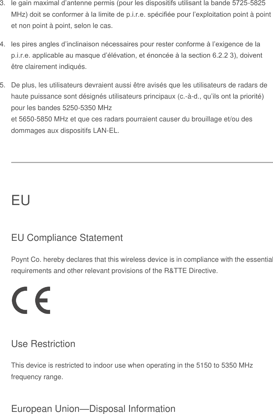 3. le gain maximal d’antenne permis (pour les dispositifs utilisant la bande 5725-5825 MHz) doit se conformer à la limite de p.i.r.e. spécifiée pour l’exploitation point à point et non point à point, selon le cas. 4. les pires angles d’inclinaison nécessaires pour rester conforme à l’exigence de la p.i.r.e. applicable au masque d’élévation, et énoncée à la section 6.2.2 3), doivent être clairement indiqués. 5.  De plus, les utilisateurs devraient aussi être avisés que les utilisateurs de radars de haute puissance sont désignés utilisateurs principaux (c.-à-d., qu’ils ont la priorité) pour les bandes 5250-5350 MHz  et 5650-5850 MHz et que ces radars pourraient causer du brouillage et/ou des dommages aux dispositifs LAN-EL.  EU EU Compliance Statement Poynt Co. hereby declares that this wireless device is in compliance with the essential requirements and other relevant provisions of the R&amp;TTE Directive.  Use Restriction This device is restricted to indoor use when operating in the 5150 to 5350 MHz frequency range. European Union—Disposal Information 