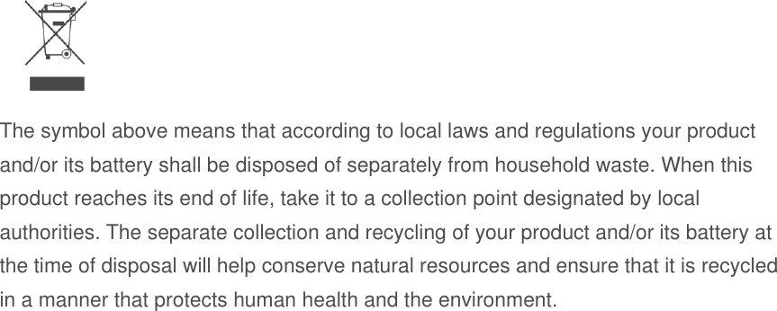   The symbol above means that according to local laws and regulations your product and/or its battery shall be disposed of separately from household waste. When this product reaches its end of life, take it to a collection point designated by local authorities. The separate collection and recycling of your product and/or its battery at the time of disposal will help conserve natural resources and ensure that it is recycled in a manner that protects human health and the environment.   