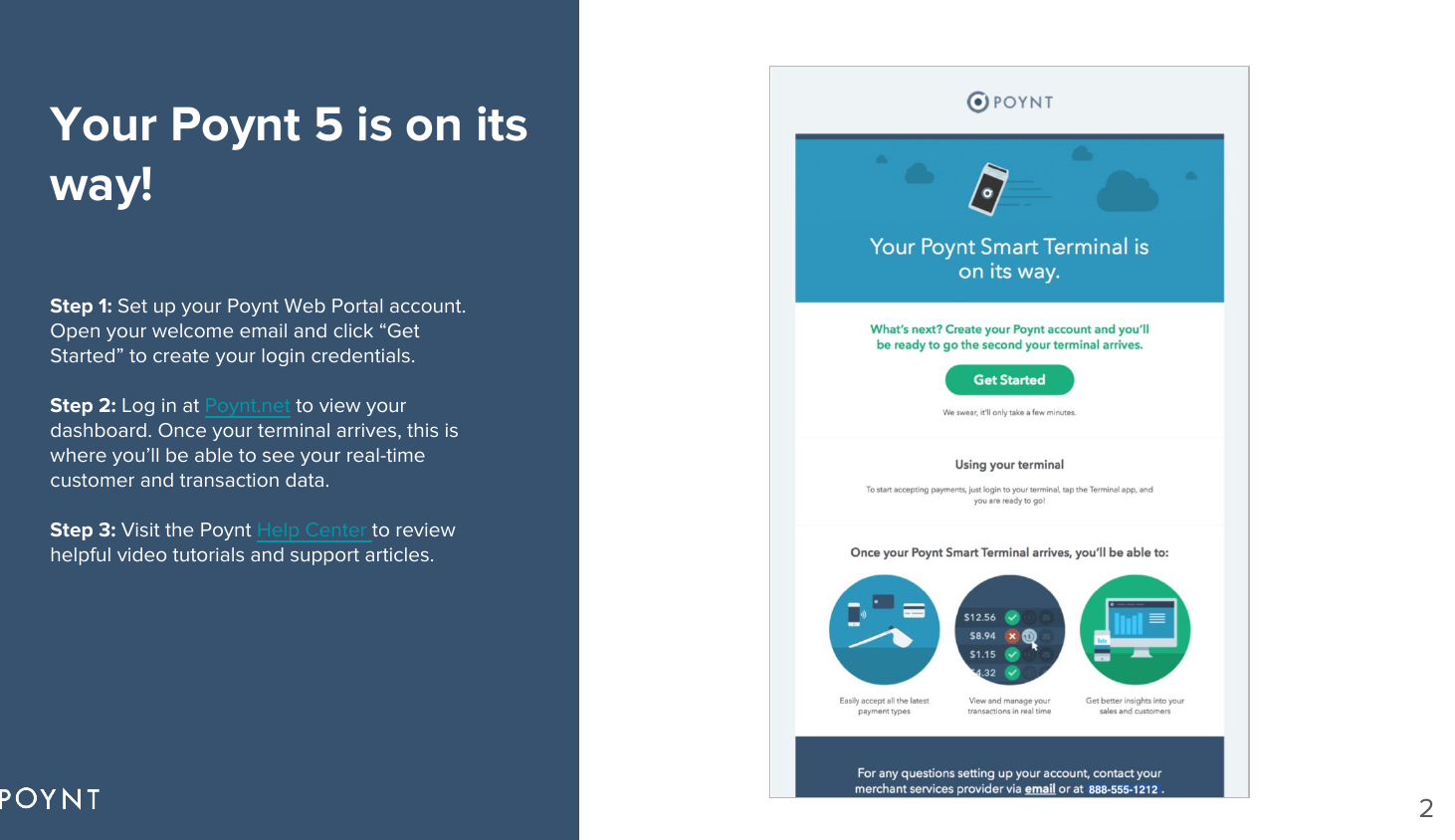 Your Poynt 5 is on its way!Step 1: Set up your Poynt Web Portal account. Open your welcome email and click “Get Started” to create your login credentials.Step 2: Log in at Poynt.net to view your dashboard. Once your terminal arrives, this is where you’ll be able to see your real-time customer and transaction data. Step 3: Visit the Poynt Help Center to review helpful video tutorials and support articles.2