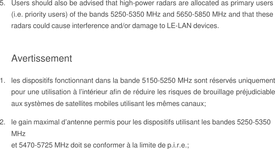  5. Users should also be advised that high-power radars are allocated as primary users (i.e. priority users) of the bands 5250-5350 MHz and 5650-5850 MHz and that these radars could cause interference and/or damage to LE-LAN devices.   Avertissement  1. les dispositifs fonctionnant dans la bande 5150-5250 MHz sont réservés uniquement pour une utilisation à l’intérieur afin de réduire les risques de brouillage préjudiciable aux systèmes de satellites mobiles utilisant les mêmes canaux;  2. le gain maximal d’antenne permis pour les dispositifs utilisant les bandes 5250-5350 MHz et 5470-5725 MHz doit se conformer à la limite de p.i.r.e.; 