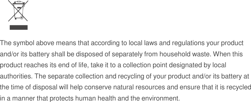    The symbol above means that according to local laws and regulations your product and/or its battery shall be disposed of separately from household waste. When this product reaches its end of life, take it to a collection point designated by local authorities. The separate collection and recycling of your product and/or its battery at the time of disposal will help conserve natural resources and ensure that it is recycled in a manner that protects human health and the environment. 