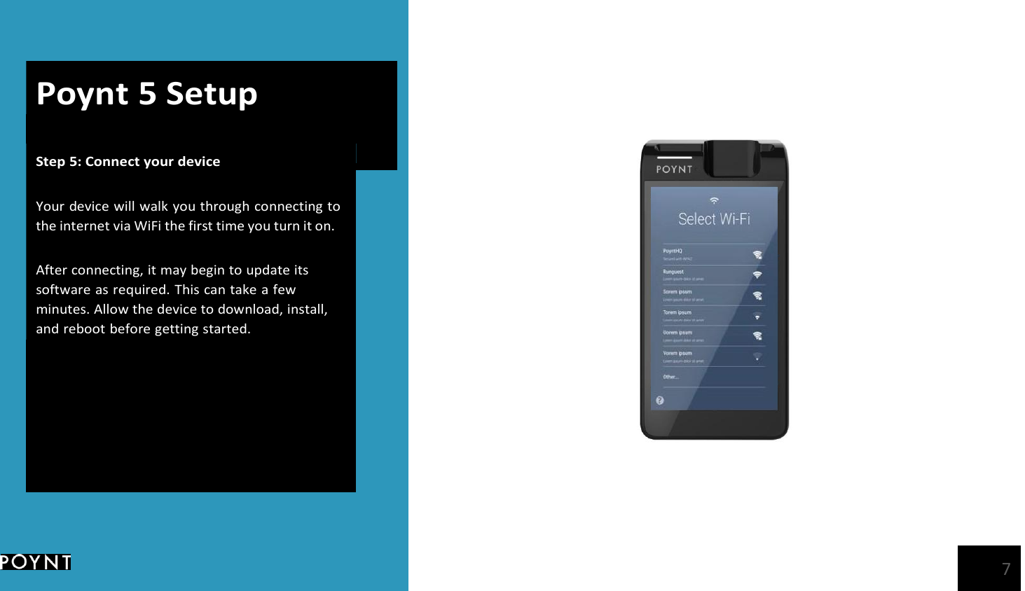       Poynt 5 Setup Step 5: Connect your device   Your device will walk you through connecting to the internet via WiFi the first time you turn it on.  After connecting, it may begin to update its software as required. This can take a few minutes. Allow the device to download, install, and reboot before getting started.   7 