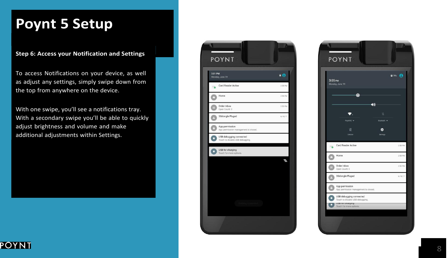    Poynt 5 Setup Step 6: Access your Notification and Settings   To  access  Notifications  on  your  device,  as  well as adjust any settings, simply swipe down from the top from anywhere on the device.  With one swipe, you’ll see a notifications tray. With a secondary swipe you’ll be able to quickly adjust brightness and volume and make additional adjustments within Settings.   8 
