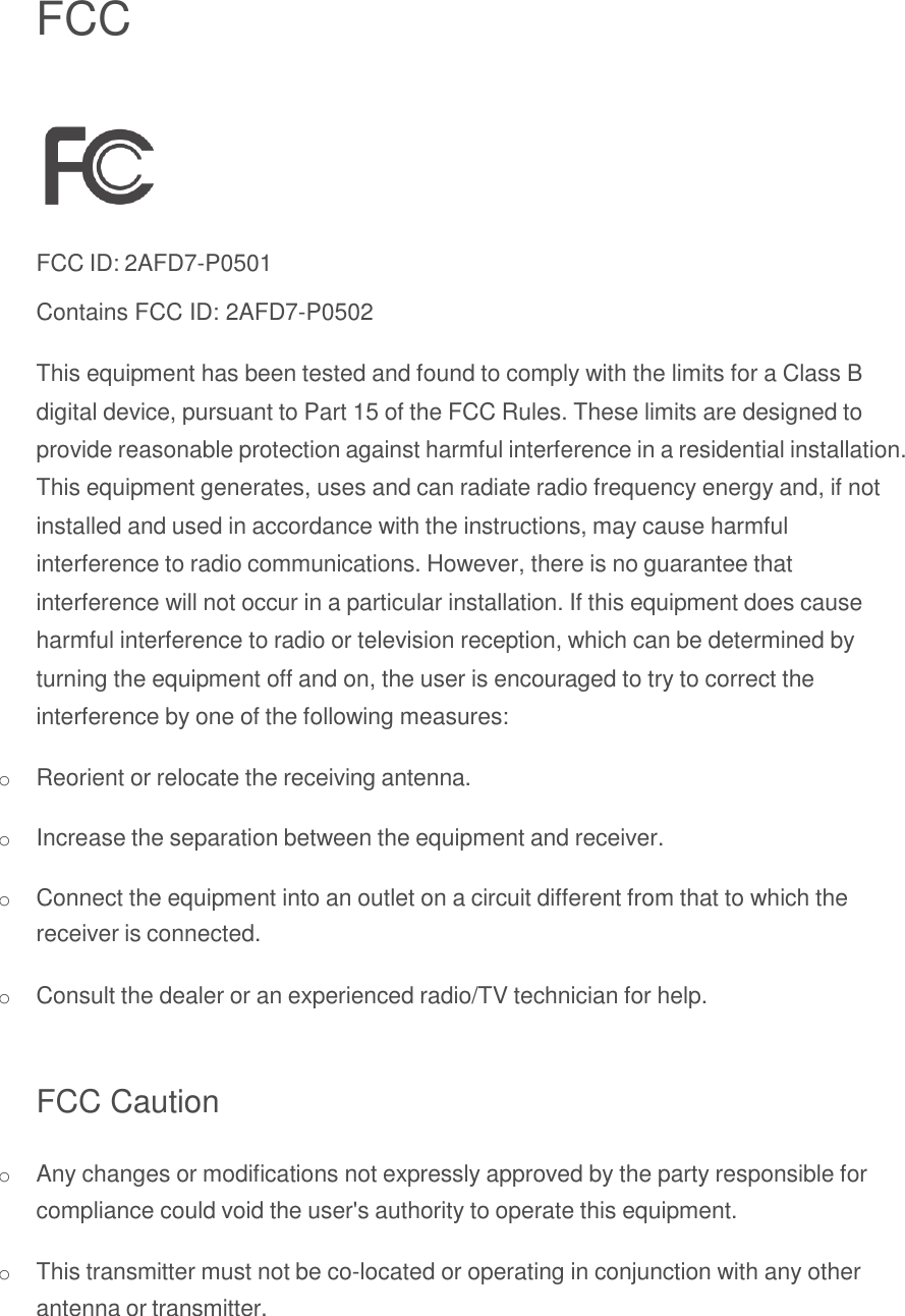   FCC    FCC ID: 2AFD7-P0501 Contains FCC ID: 2AFD7-P0502  This equipment has been tested and found to comply with the limits for a Class B digital device, pursuant to Part 15 of the FCC Rules. These limits are designed to provide reasonable protection against harmful interference in a residential installation. This equipment generates, uses and can radiate radio frequency energy and, if not installed and used in accordance with the instructions, may cause harmful interference to radio communications. However, there is no guarantee that interference will not occur in a particular installation. If this equipment does cause harmful interference to radio or television reception, which can be determined by turning the equipment off and on, the user is encouraged to try to correct the interference by one of the following measures:  o Reorient or relocate the receiving antenna.  o Increase the separation between the equipment and receiver.  o Connect the equipment into an outlet on a circuit different from that to which the receiver is connected.  o Consult the dealer or an experienced radio/TV technician for help.   FCC Caution  o Any changes or modifications not expressly approved by the party responsible for compliance could void the user&apos;s authority to operate this equipment.  o This transmitter must not be co-located or operating in conjunction with any other antenna or transmitter. 