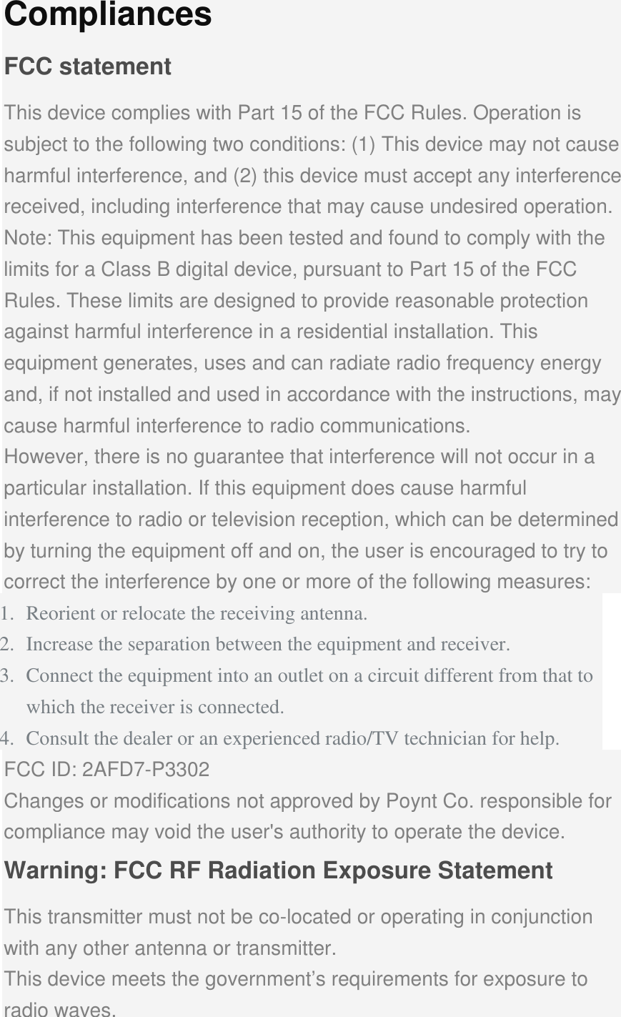 Compliances FCC statement This device complies with Part 15 of the FCC Rules. Operation is subject to the following two conditions: (1) This device may not cause harmful interference, and (2) this device must accept any interference received, including interference that may cause undesired operation. Note: This equipment has been tested and found to comply with the limits for a Class B digital device, pursuant to Part 15 of the FCC Rules. These limits are designed to provide reasonable protection against harmful interference in a residential installation. This equipment generates, uses and can radiate radio frequency energy and, if not installed and used in accordance with the instructions, may cause harmful interference to radio communications. However, there is no guarantee that interference will not occur in a particular installation. If this equipment does cause harmful interference to radio or television reception, which can be determined by turning the equipment off and on, the user is encouraged to try to correct the interference by one or more of the following measures: 1. Reorient or relocate the receiving antenna. 2. Increase the separation between the equipment and receiver. 3. Connect the equipment into an outlet on a circuit different from that to which the receiver is connected. 4. Consult the dealer or an experienced radio/TV technician for help. FCC ID: 2AFD7-P3302 Changes or modifications not approved by Poynt Co. responsible for compliance may void the user&apos;s authority to operate the device. Warning: FCC RF Radiation Exposure Statement This transmitter must not be co-located or operating in conjunction with any other antenna or transmitter. This device meets the government’s requirements for exposure to radio waves. 