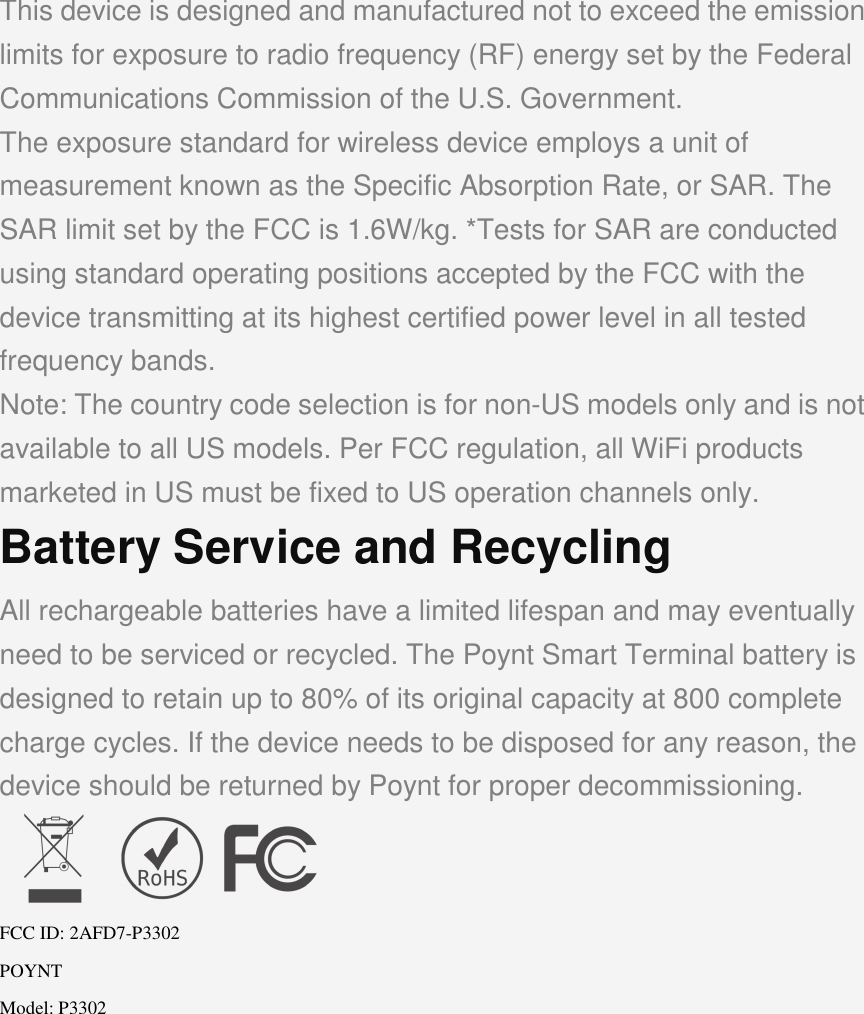 This device is designed and manufactured not to exceed the emission limits for exposure to radio frequency (RF) energy set by the Federal Communications Commission of the U.S. Government. The exposure standard for wireless device employs a unit of measurement known as the Specific Absorption Rate, or SAR. The SAR limit set by the FCC is 1.6W/kg. *Tests for SAR are conducted using standard operating positions accepted by the FCC with the device transmitting at its highest certified power level in all tested frequency bands. Note: The country code selection is for non-US models only and is not available to all US models. Per FCC regulation, all WiFi products marketed in US must be fixed to US operation channels only. Battery Service and Recycling All rechargeable batteries have a limited lifespan and may eventually need to be serviced or recycled. The Poynt Smart Terminal battery is designed to retain up to 80% of its original capacity at 800 complete charge cycles. If the device needs to be disposed for any reason, the device should be returned by Poynt for proper decommissioning.  FCC ID: 2AFD7-P3302 POYNT Model: P3302  