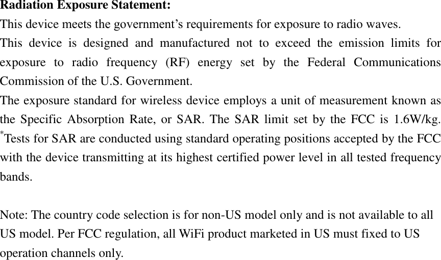 Radiation Exposure Statement: This device meets the government’s requirements for exposure to radio waves. This  device  is  designed  and  manufactured  not  to  exceed  the  emission  limits  for exposure  to  radio  frequency  (RF)  energy  set  by  the  Federal  Communications Commission of the U.S. Government. The exposure standard for wireless device employs a unit of measurement known as the Specific  Absorption  Rate, or SAR.  The SAR  limit set  by the FCC  is 1.6W/kg. *Tests for SAR are conducted using standard operating positions accepted by the FCC with the device transmitting at its highest certified power level in all tested frequency bands.  Note: The country code selection is for non-US model only and is not available to all US model. Per FCC regulation, all WiFi product marketed in US must fixed to US operation channels only. 