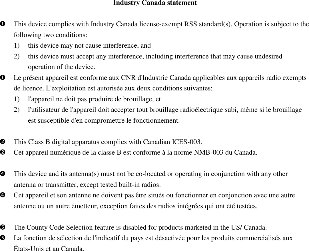 Industry Canada statement   This device complies with Industry Canada license-exempt RSS standard(s). Operation is subject to the following two conditions:   1) this device may not cause interference, and   2) this device must accept any interference, including interference that may cause undesired operation of the device.  Le présent appareil est conforme aux CNR d&apos;Industrie Canada applicables aux appareils radio exempts de licence. L&apos;exploitation est autorisée aux deux conditions suivantes:   1) l&apos;appareil ne doit pas produire de brouillage, et   2) l&apos;utilisateur de l&apos;appareil doit accepter tout brouillage radioélectrique subi, même si le brouillage est susceptible d&apos;en compromettre le fonctionnement.   This Class B digital apparatus complies with Canadian ICES-003.  Cet appareil numérique de la classe B est conforme à la norme NMB-003 du Canada.   This device and its antenna(s) must not be co-located or operating in conjunction with any other antenna or transmitter, except tested built-in radios.    Cet appareil et son antenne ne doivent pas être situés ou fonctionner en conjonction avec une autre antenne ou un autre émetteur, exception faites des radios intégrées qui ont été testées.     The County Code Selection feature is disabled for products marketed in the US/ Canada.  La fonction de sélection de l&apos;indicatif du pays est désactivée pour les produits commercialisés aux États-Unis et au Canada. 