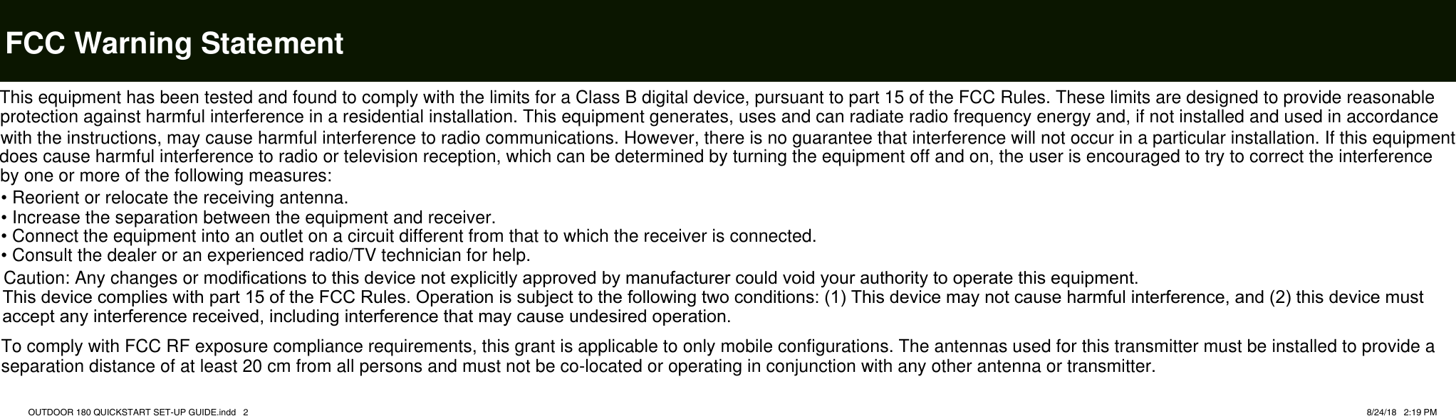   FCC Warning StatementOUTDOOR 180 QUICKSTART SET-UP GUIDE.indd   2 8/24/18   2:19 PMThis equipment has been tested and found to comply with the limits for a Class B digital device, pursuant to part 15 of the FCC Rules. These limits are designed to provide reasonable protection against harmful interference in a residential installation. This equipment generates, uses and can radiate radio frequency energy and, if not installed and used in accordance with the instructions, may cause harmful interference to radio communications. However, there is no guarantee that interference will not occur in a particular installation. If this equipment does cause harmful interference to radio or television reception, which can be determined by turning the equipment off and on, the user is encouraged to try to correct the interference by one or more of the following measures:&bull; Reorient or relocate the receiving antenna.&bull; Increase the separation between the equipment and receiver.&bull; Connect the equipment into an outlet on a circuit different from that to which the receiver is connected.&bull; Consult the dealer or an experienced radio/TV technician for help.Caution: Any changes or modiﬁcations to this device not explicitly approved by manufacturer could void your authority to operate this equipment.This device complies with part 15 of the FCC Rules. Operation is subject to the following two conditions: (1) This device may not cause harmful interference, and (2) this device must accept any interference received, including interference that may cause undesired operation.To comply with FCC RF exposure compliance requirements, this grant is applicable to only mobile configurations. The antennas used for this transmitter must be installed to provide a separation distance of at least 20 cm from all persons and must not be co-located or operating in conjunction with any other antenna or transmitter.