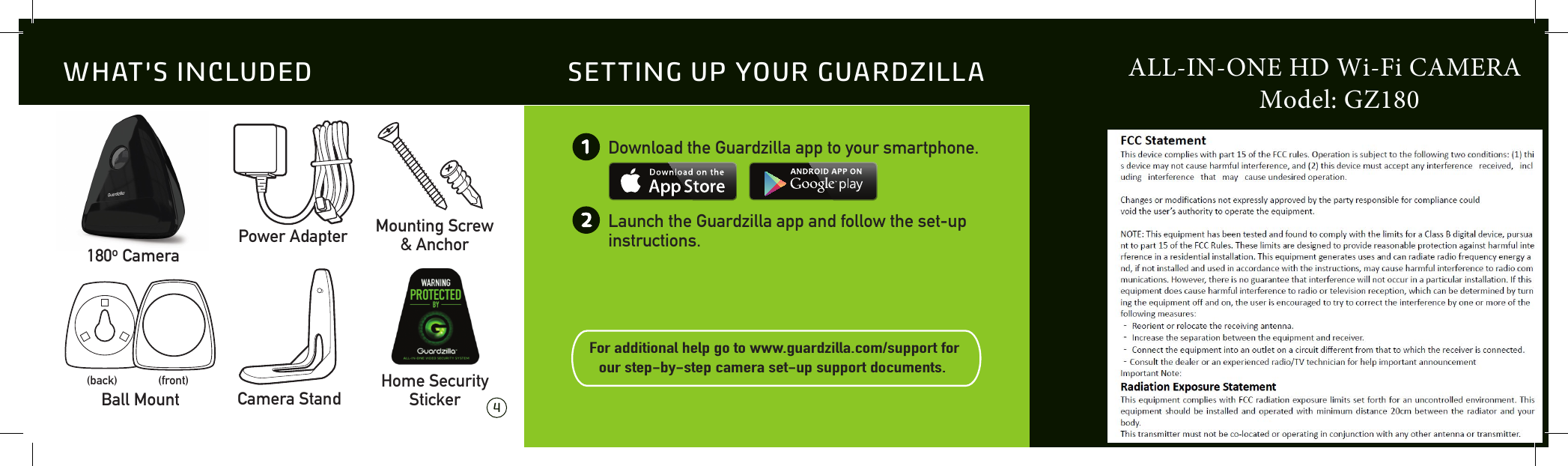  4 5Download the Guardzilla app to your smartphone.Launch the Guardzilla app and follow the set-up instructions.For additional help go to www.guardzilla.com/support for our step-by-step camera set-up support documents.  12SETTING UP YOUR GUARDZILLA180o CameraMounting Screw&amp; AnchorPower AdapterBall Mount(back) (front)Camera StandHome SecurityStickerWHAT&rsquo;S INCLUDED ALL-IN-ONE HD Wi-Fi CAMERA                    Model: GZ180