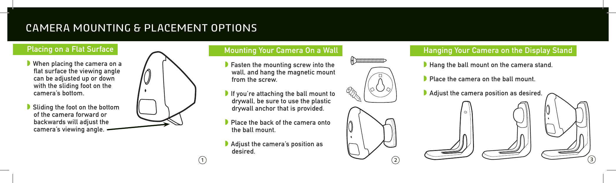   Placing on a Flat Surface  w When placing the camera on a flat surface the viewing angle can be adjusted up or down with the sliding foot on the camera&rsquo;s bottom.w Sliding the foot on the bottom of the camera forward or backwards will adjust the camera&rsquo;s viewing angle.CAMERA MOUNTING &amp; PLACEMENT OPTIONS 1 2 3  Mounting Your Camera On a Wall  w Fasten the mounting screw into the wall, and hang the magnetic mount from the screw.w If you&rsquo;re attaching the ball mount to drywall, be sure to use the plastic drywall anchor that is provided.w Place the back of the camera onto the ball mount. w Adjust the camera&rsquo;s position as desired.  Hanging Your Camera on the Display Stand  w Hang the ball mount on the camera stand.w Place the camera on the ball mount.w Adjust the camera position as desired.