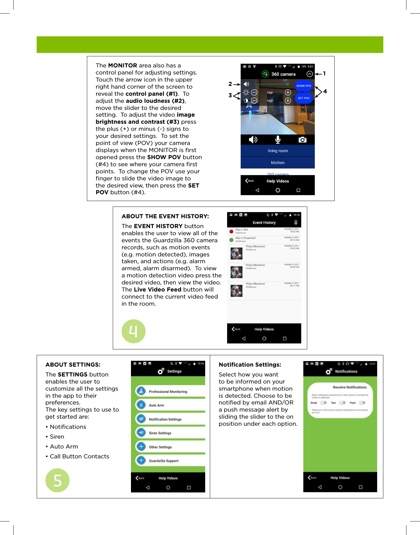 ABOUT SETTINGS:  The SETTINGS button enables the user to customize all the settings  in the app to their preferences.   The key settings to use to get started are:&bull; Notiﬁcations&bull; Siren &bull; Auto Arm&bull; Call Button Contacts5ABOUT THE EVENT HISTORY:  The EVENT HISTORY button enables the user to view all of the events the Guardzilla 360 camera records, such as motion events (e.g. motion detected), images taken, and actions (e.g. alarm armed, alarm disarmed).  To view a motion detection video press the desired video, then view the video.  The Live Video Feed button will connect to the current video feed  in the room.4    The MONITOR area also has a control panel for adjusting settings.  Touch the arrow icon in the upper right hand corner of the screen to reveal the control panel (#1).  To adjust the audio loudness (#2), move the slider to the desired setting.  To adjust the video image brightness and contrast (#3) press the plus (+) or minus (-) signs to your desired settings.  To set the point of view (POV) your camera displays when the MONITOR is ﬁrst opened press the SHOW POV button (#4) to see where your camera ﬁrst points.  To change the POV use your ﬁnger to slide the video image to the desired view, then press the SET POV button (#4). 1423 Notification Settings:  Select how you want to be informed on your smartphone when motion is detected. Choose to be notiﬁed by email AND/OR a push message alert by sliding the slider to the on position under each option.