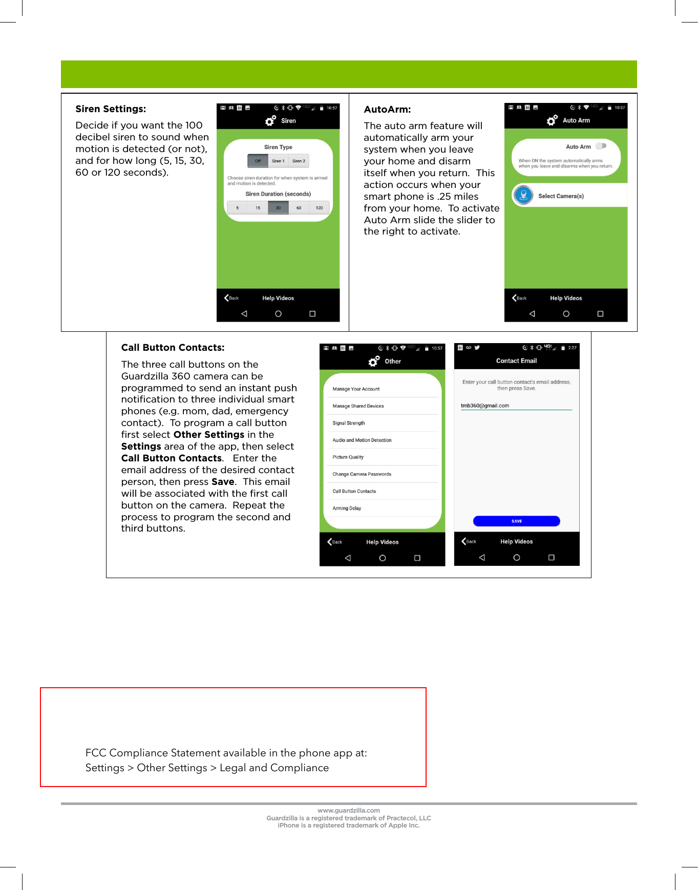 Call Button Contacts:  The three call buttons on the Guardzilla 360 camera can be programmed to send an instant push notiﬁcation to three individual smart phones (e.g. mom, dad, emergency contact).  To program a call button ﬁrst select Other Settings in the Settings area of the app, then select Call Button Contacts.   Enter the email address of the desired contact person, then press Save.  This email will be associated with the ﬁrst call button on the camera.  Repeat the process to program the second and third buttons.   AutoArm:  The auto arm feature will automatically arm your system when you leave your home and disarm itself when you return.  This action occurs when your smart phone is .25 miles from your home.  To activate Auto Arm slide the slider to the right to activate.www.guardzilla.comGuardzilla is a registered trademark of Practecol, LLCiPhone is a registered trademark of Apple Inc.    Siren Settings: Decide if you want the 100 decibel siren to sound when motion is detected (or not), and for how long (5, 15, 30, 60 or 120 seconds).FCC Compliance Statement available in the phone app at: Settings > Other Settings > Legal and Compliance