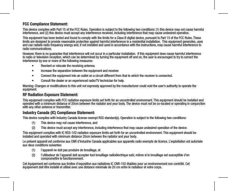 FCC Compliance Statement: This device complies with Part 15 of the FCC Rules. Operation is subject to the following two conditions: (1) this device may not cause harmful interference, and (2) this device must accept any interference received, including interference that may cause undesired operation.This equipment has been tested and found to comply with the limits for a Class B digital device, pursuant to Part 15 of the FCC Rules. These limits are designed to provide reasonable protection against harmful interference in a residential installation.  This equipment generates, uses and can radiate radio frequency energy and, if not installed and used in accordance with the instructions, may cause harmful interference to radio communications.However, there is no guarantee that interference will not occur in a particular installation.  If this equipment does cause harmful interference to radio or television reception, which can be determined by turning the equipment off and on, the user is encouraged to try to correct the interference by one or more of the following measures:&bull;  Reorient or relocate the receiving antenna.&bull;  Increase the separation between the equipment and receiver.&bull;  Connect the equipment into an outlet on a circuit different from that to which the receiver is connected.&bull;  Consult the dealer or an experienced radio/TV technician for help.Warning: Changes or modiﬁcations to this unit not expressly approved by the manufacturer could void the user&rsquo;s authority to operate the equipment.RF Radiation Exposure Statement:This equipment complies with FCC radiation exposure limits set forth for an uncontrolled environment. This equipment should be installed and operated with a minimum distance of 20cm between the radiator and your body. The device must not be co-located or operating in conjunction with any other antenna or transmitter.Industry Canada (IC) Compliance Statement:This device complies with Industry Canada license-exempt RSS standard(s). Operation is subject to the following two conditions:(1)  This device may not cause interference, and(2)  This device must accept any interference, including interference that may cause undesired operation of the device.This equipment complies with IC RSS-102 radiation exposure limits set forth for an uncontrolled environment. This equipment should be installed and operated with minimum distance 20cm between the radiator and your body. Le pr&eacute;sent appareil est conforme aux CNR d&rsquo;Industrie Canada applicables aux appareils radio exempts de licence. L&rsquo;exploitation est autoris&eacute;e aux deux conditions suivantes: (1)  l&rsquo;appareil ne doit pas produire de brouillage, et (2)  l&rsquo;utilisateur de l&rsquo;appareil doit accepter tout brouillage radio&eacute;lectrique subi, m&ecirc;me si le brouillage est susceptible d&rsquo;en compromettre le fonctionnement.Cet &eacute;quipement est conforme aux limites d&rsquo;exposition aux radiations IC CNR-102 &eacute;tablies pour un environnement non contr&ocirc;l&eacute;. Cet &eacute;quipement doit &ecirc;tre install&eacute; et utilis&eacute; avec une distance minimale de 20 cm entre le radiateur et votre corps.