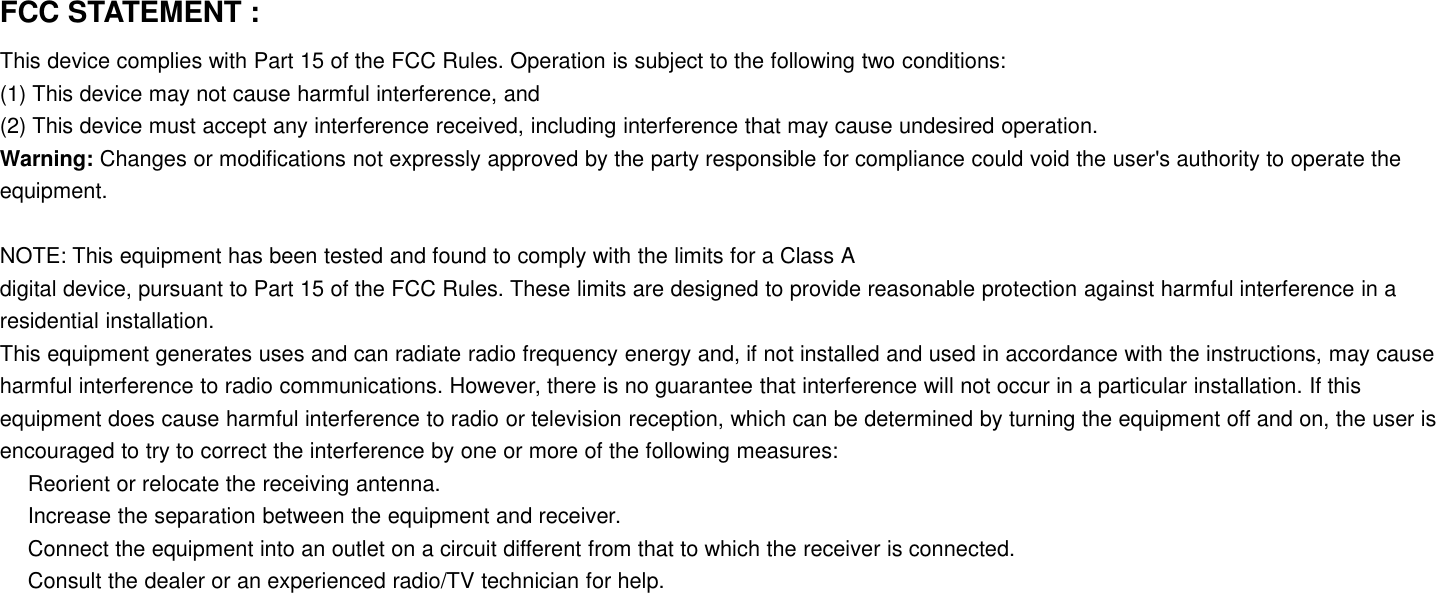 FCC STATEMENT :This device complies with Part 15 of the FCC Rules. Operation is subject to the following two conditions:(1) This device may not cause harmful interference, and(2) This device must accept any interference received, including interference that may cause undesired operation.Warning: Changes or modifications not expressly approved by the party responsible for compliance could void the user&apos;s authority to operate theequipment.NOTE: This equipment has been tested and found to comply with the limits for a Class Adigital device, pursuant to Part 15 of the FCC Rules. These limits are designed to provide reasonable protection against harmful interference in aresidential installation.This equipment generates uses and can radiate radio frequency energy and, if not installed and used in accordance with the instructions, may causeharmful interference to radio communications. However, there is no guarantee that interference will not occur in a particular installation. If thisequipment does cause harmful interference to radio or television reception, which can be determined by turning the equipment off and on, the user isencouraged to try to correct the interference by one or more of the following measures:Reorient or relocate the receiving antenna.Increase the separation between the equipment and receiver.Connect the equipment into an outlet on a circuit different from that to which the receiver is connected.Consult the dealer or an experienced radio/TV technician for help.