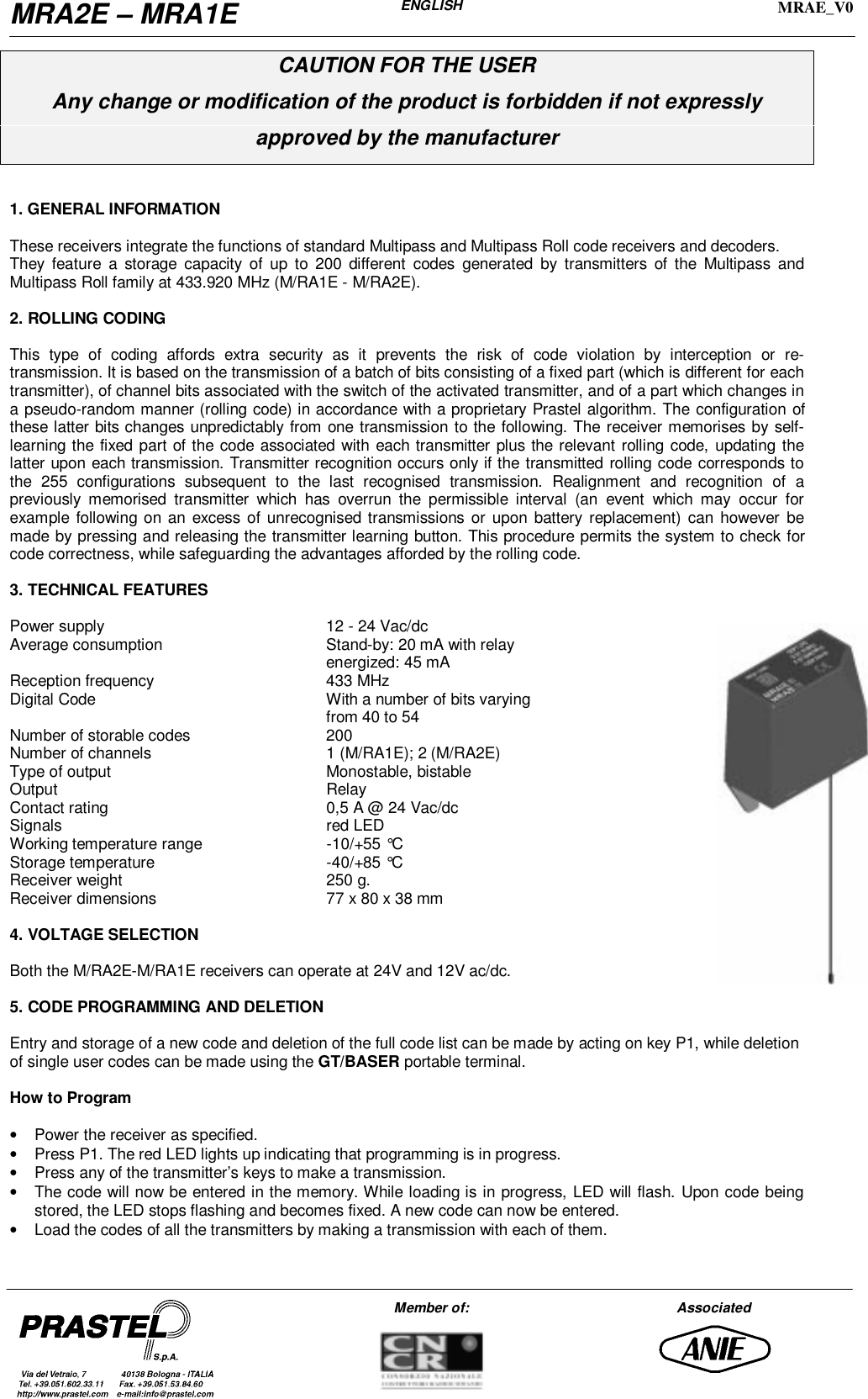 MRA2E – MRA1EENGLISHMRAE_V0Member of: AssociatedCAUTION FOR THE USERAny change or modification of the product is forbidden if not expresslyapproved by the manufacturer1. GENERAL INFORMATIONThese receivers integrate the functions of standard Multipass and Multipass Roll code receivers and decoders.They feature a storage capacity of up to 200 different codes generated by transmitters of the Multipass andMultipass Roll family at 433.920 MHz (M/RA1E - M/RA2E).2. ROLLING CODINGThis type of coding affords extra security as it prevents the risk of code violation by interception or re-transmission. It is based on the transmission of a batch of bits consisting of a fixed part (which is different for eachtransmitter), of channel bits associated with the switch of the activated transmitter, and of a part which changes ina pseudo-random manner (rolling code) in accordance with a proprietary Prastel algorithm. The configuration ofthese latter bits changes unpredictably from one transmission to the following. The receiver memorises by self-learning the fixed part of the code associated with each transmitter plus the relevant rolling code, updating thelatter upon each transmission. Transmitter recognition occurs only if the transmitted rolling code corresponds tothe 255 configurations subsequent to the last recognised transmission. Realignment and recognition of apreviously memorised transmitter which has overrun the permissible interval (an event which may occur forexample following on an excess of unrecognised transmissions or upon battery replacement) can however bemade by pressing and releasing the transmitter learning button. This procedure permits the system to check forcode correctness, while safeguarding the advantages afforded by the rolling code.3. TECHNICAL FEATURESPower supply 12 - 24 Vac/dcAverage consumption Stand-by: 20 mA with relayenergized: 45 mAReception frequency 433 MHzDigital Code With a number of bits varyingfrom 40 to 54Number of storable codes 200Number of channels 1 (M/RA1E); 2 (M/RA2E)Type of output Monostable, bistableOutput RelayContact rating 0,5 A @ 24 Vac/dcSignals red LEDWorking temperature range -10/+55 °CStorage temperature -40/+85 °CReceiver weight 250 g.Receiver dimensions 77 x 80 x 38 mm4. VOLTAGE SELECTIONBoth the M/RA2E-M/RA1E receivers can operate at 24V and 12V ac/dc.5. CODE PROGRAMMING AND DELETIONEntry and storage of a new code and deletion of the full code list can be made by acting on key P1, while deletionof single user codes can be made using the GT/BASER portable terminal.How to Program•  Power the receiver as specified.•  Press P1. The red LED lights up indicating that programming is in progress.•  Press any of the transmitter’s keys to make a transmission.•  The code will now be entered in the memory. While loading is in progress, LED will flash. Upon code beingstored, the LED stops flashing and becomes fixed. A new code can now be entered.•  Load the codes of all the transmitters by making a transmission with each of them.