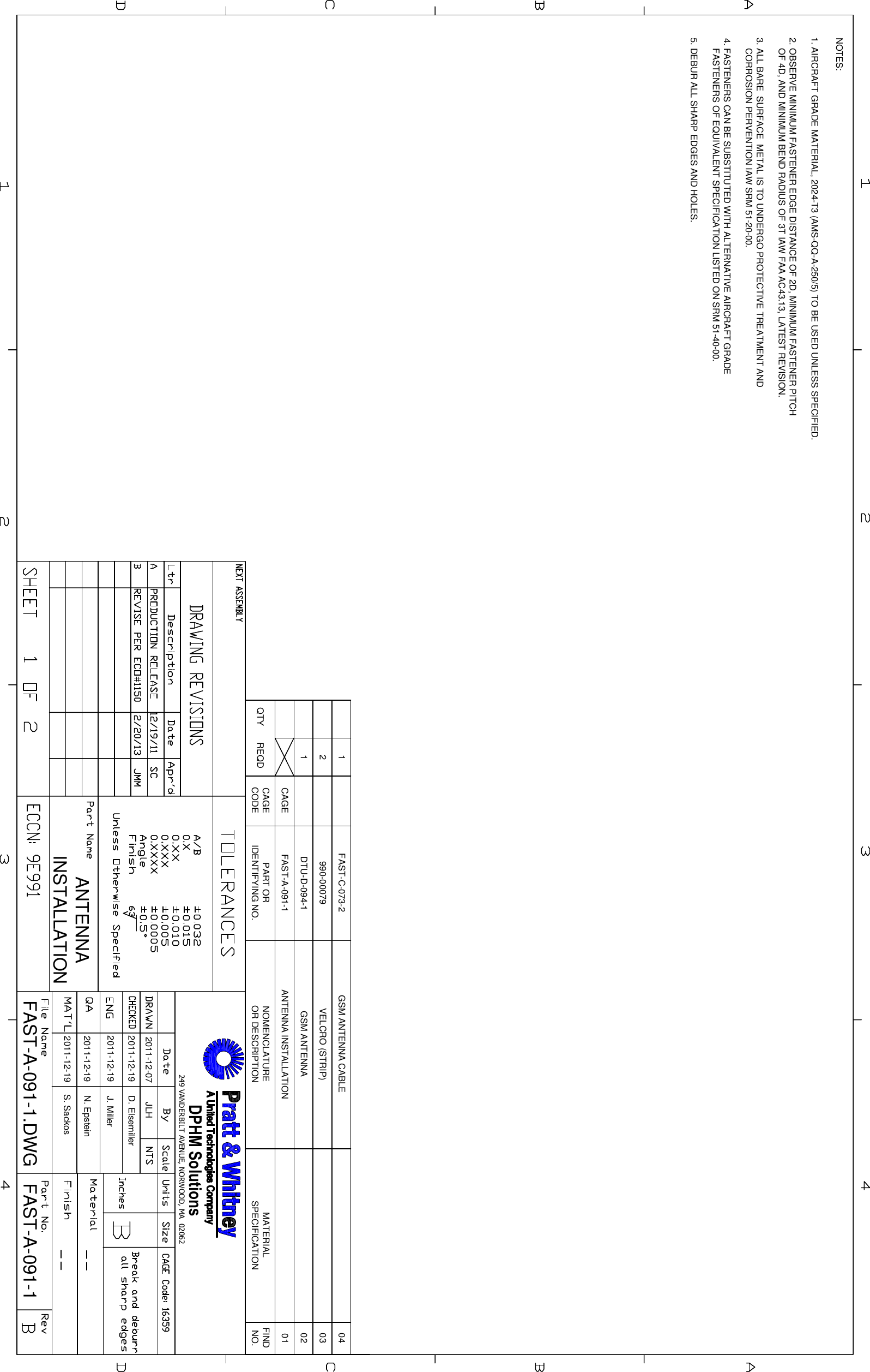 DPHM Solutions249 VANDERBILT AVENUE, NORWOOD, MA 020621. AIRCRAFT GRADE MATERIAL, 2024-T3 (AMS-QQ-A-250/5) TO BE USED UNLESS SPECIFIED.2. OBSERVE MINIMUM FASTENER EDGE DISTANCE OF 2D, MINIMUM FASTENER PITCHOF 4D, AND MINIMUM BEND RADIUS OF 3T IAW FAA AC43.13, LATEST REVISION.3. ALL BARE SURFACE METAL IS TO UNDERGO PROTECTIVE TREATMENT ANDCORROSION PERVENTION IAW SRM 51-20-00.4. FASTENERS CAN BE SUBSTITUTED WITH ALTERNATIVE AIRCRAFT GRADEFASTENERS OF EQUIVALENT SPECIFICATION LISTED ON SRM 51-40-00.5. DEBUR ALL SHARP EDGES AND HOLES.FINDNO.MATERIALSPECIFICATIONNOMENCLATUREOR DESCRIPTIONPART ORIDENTIFYING NO.CAGECODEREQDQTY01ANTENNA INSTALLATIONFAST-A-091-1CAGE02DTU-D-094-1103990-000792041GSM ANTENNAVELCRO (STRIP)GSM ANTENNA CABLEFAST-C-073-2NOTES:ANTENNAINSTALLATIONFAST-A-091-1FAST-A-091-1.DWG2011-12-07 JLH2011-12-192011-12-192011-12-192011-12-19D. ElsemillerJ. MillerN. EpsteinS. Sackos