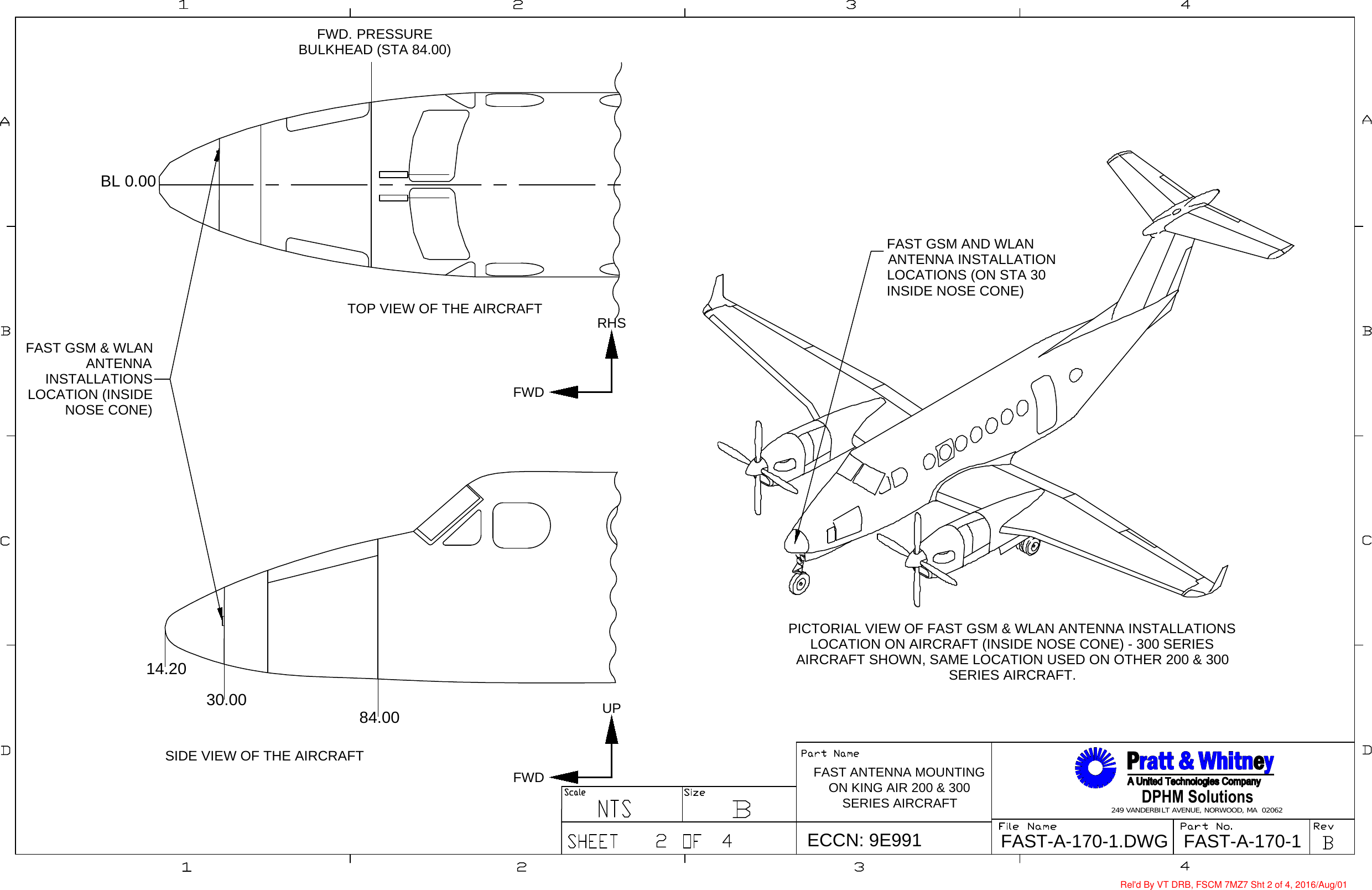 DPHM Solutions249 VANDERBILT AVENUE, NORWOOD, MA  02062FAST-A-170-1FAST-A-170-1.DWGECCN: 9E991FAST ANTENNA MOUNTINGON KING AIR 200 &amp; 300SERIES AIRCRAFTUPFWD30.00 84.0014.20FWD. PRESSUREBULKHEAD (STA 84.00)PICTORIAL VIEW OF FAST GSM &amp; WLAN ANTENNA INSTALLATIONSLOCATION ON AIRCRAFT (INSIDE NOSE CONE) - 300 SERIESAIRCRAFT SHOWN, SAME LOCATION USED ON OTHER 200 &amp; 300SERIES AIRCRAFT.TOP VIEW OF THE AIRCRAFTSIDE VIEW OF THE AIRCRAFTFAST GSM &amp; WLANANTENNAINSTALLATIONSLOCATION (INSIDENOSE CONE)FAST GSM AND WLANANTENNA INSTALLATIONLOCATIONS (ON STA 30INSIDE NOSE CONE)BL 0.00RHSFWDRel&apos;d By VT DRB, FSCM 7MZ7 Sht 2 of 4, 2016/Aug/01