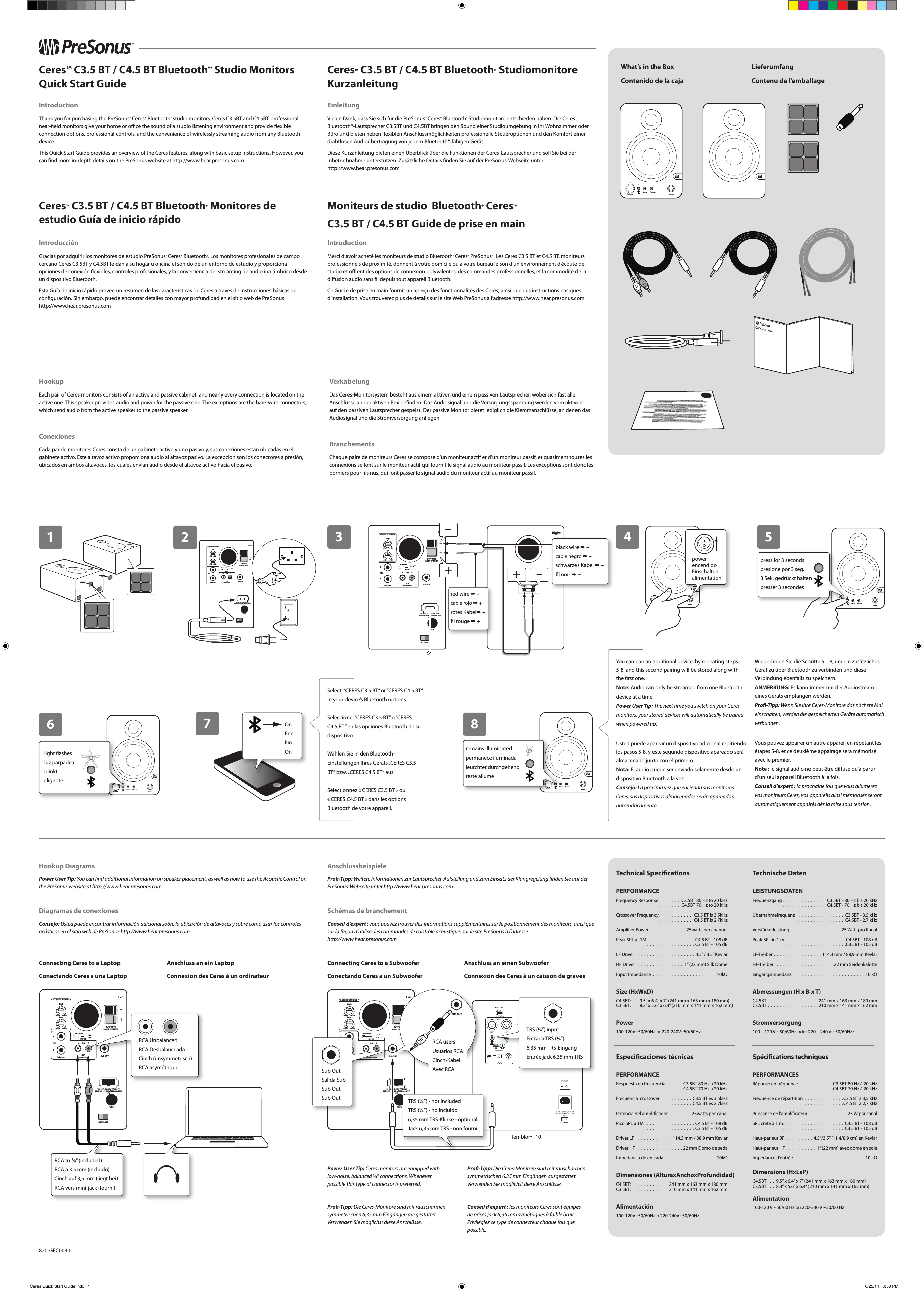 1+&ndash;LeftHighTRSRBalancedRCAUnbalancedOUTPUT TORIGHT SPEAKERL-6dB00+6dBLowACOUSTIC TUNING-6dB +6dBINPUTL RlineSUB OUTFUSE100-12V-, 50-60Hz-TIAL 250V220-240V-, 50-60Hz-T500mAL 250V60WAC SELECTBalanced23+&ndash;LeftHighTRSRBalancedRCAUnbalancedOUTPUT TORIGHT SPEAKERL-6dB00+6dBLowACOUSTIC TUNING-6dB +6dBINPUTL RlineSUB OUTFUSE100-12V-, 50-60Hz-TIAL 250V220-240V-, 50-60Hz-T500mAL 250V60WAC SELECTBalanced +&ndash;Input&ndash;+Right&reg;Quick Start GuideWhat&rsquo;s in the BoxContenido de la cajaLieferumfangContenu de l&rsquo;emballagewww.presonus.com&reg;Ceres&trade; C3.5 BT / C4.5 BT Bluetooth&reg; Studio Monitors Quick Start GuideIntroductionThank you for purchasing the PreSonus&reg; Ceres&trade; Bluetooth&reg; studio monitors. Ceres C3.5BT and C4.5BT professional near-eld monitors give your home or oce the sound of a studio listening environment and provide exible connection options, professional controls, and the convenience of wirelessly streaming audio from any Bluetooth device. This Quick Start Guide provides an overview of the Ceres features, along with basic setup instructions. However, you can nd more in-depth details on the PreSonus website at http://www.hear.presonus.comCeres&trade; C3.5 BT / C4.5 BT Bluetooth&reg; Studiomonitore KurzanleitungEinleitungVielen Dank, dass Sie sich f&uuml;r die PreSonus&reg; Ceres&trade; Bluetooth&reg; Studiomonitore entschieden haben. Die Ceres Bluetooth&reg;-Lautsprecher C3.5BT und C4.5BT bringen den Sound einer Studioumgebung in Ihr Wohnzimmer oder B&uuml;ro und bieten neben exiblen Anschlussm&ouml;glichkeiten professionelle Steueroptionen und den Komfort einer drahtlosen Audio&uuml;bertragung von jedem Bluetooth&reg;-f&auml;higen Ger&auml;t. Diese Kurzanleitung bieten einen &Uuml;berblick &uuml;ber die Funktionen der Ceres-Lautsprecher und soll Sie bei der Inbetriebnahme unterst&uuml;tzen. Zus&auml;tzliche Details nden Sie auf der PreSonus-Webseite unter  http://www.hear.presonus.com    Ceres&trade; C3.5 BT / C4.5 BT Bluetooth&reg; Monitores de estudio Gu&iacute;a de inicio r&aacute;pidoIntroducci&oacute;nGracias por adquirir los monitores de estudio PreSonus&reg; Ceres&trade; Bluetooth&reg;. Los monitores profesionales de campo cercano Ceres C3.5BT y C4.5BT le dan a su hogar u ocina el sonido de un entorno de estudio y proporciona opciones de conexi&oacute;n exibles, controles profesionales, y la conveniencia del streaming de audio inal&aacute;mbrico desde un dispositivo Bluetooth. Esta Gu&iacute;a de inicio r&aacute;pido provee un resumen de las caracter&iacute;sticas de Ceres a trav&eacute;s de instrucciones b&aacute;sicas de conguraci&oacute;n. Sin embargo, puede encontrar detalles con mayor profundidad en el sitio web de PreSonus  http://www.hear.presonus.com    Moniteurs de studio  Bluetooth&reg; Ceres&trade;  C3.5 BT / C4.5 BT Guide de prise en mainIntroductionMerci d&rsquo;avoir achet&eacute; les moniteurs de studio Bluetooth&reg; Ceres&trade; PreSonus &reg;. Les Ceres C3.5 BT et C4.5BT, moniteurs professionnels de proximit&eacute;, donnent &agrave; votre domicile ou &agrave; votre bureau le son d&rsquo;un environnement d&rsquo;&eacute;coute de studio et orent des options de connexion polyvalentes, des commandes professionnelles, et la commodit&eacute; de la diusion audio sans l depuis tout appareil Bluetooth. Ce Guide de prise en main fournit un aper&ccedil;u des fonctionnalit&eacute;s des Ceres, ainsi que des instructions basiques d&rsquo;installation. Vous trouverez plus de d&eacute;tails sur le site Web PreSonus &agrave; l&rsquo;adresse http://www.hear.presonus.com     PowerAux InVolumePhonesHookupEach pair of Ceres monitors consists of an active and passive cabinet, and nearly every connection is located on the active one. This speaker provides audio and power for the passive one. The exceptions are the bare-wire connectors, which send audio from the active speaker to the passive speaker.ConexionesCada par de monitores Ceres consta de un gabinete activo y uno pasivo y, sus conexiones est&aacute;n ubicadas en el gabinete activo. Este altavoz activo proporciona audio al altavoz pasivo. La excepci&oacute;n son los conectores a presi&oacute;n, ubicados en ambos altavoces, los cuales env&iacute;an audio desde el altavoz activo hacia el pasivo.VerkabelungDas Ceres-Monitorsystem besteht aus einem aktiven und einem passiven Lautsprecher, wobei sich fast alle Anschl&uuml;sse an der aktiven Box benden. Das Audiosignal und die Versorgungsspannung werden vom aktiven auf den passiven Lautsprecher gespeist. Der passive Monitor bietet lediglich die Klemmanschl&uuml;sse, an denen das Audiosignal und die Stromversorgung anliegen.BranchementsChaque paire de moniteurs Ceres se compose d&rsquo;un moniteur actif et d&rsquo;un moniteur passif, et quasiment toutes les connexions se font sur le moniteur actif qui fournit le signal audio au moniteur passif. Les exceptions sont donc les borniers pour ls nus, qui font passer le signal audio du moniteur actif au moniteur passif.PowerAux InVolumePhones67Select  &ldquo;CERES C3.5 BT&rdquo; or &ldquo;CERES C4.5 BT&rdquo; in your device&rsquo;s Bluetooth options.Seleccione  &ldquo;CERES C3.5 BT&rdquo; o &ldquo;CERES C4.5 BT&rdquo; en las opciones Bluetooth de su dispositivo.W&auml;hlen Sie in den Bluetooth-Einstellungen Ihres Ger&auml;ts &bdquo;CERES C3.5 BT&ldquo; bzw. &bdquo;CERES C4.5 BT&ldquo; aus.S&eacute;lectionnez &laquo;CERES C3.5 BT&raquo; ou &laquo;CERES C4.5 BT&raquo; dans les options Bluetooth de votre appareil.OnEncEinOnYou can pair an additional device, by repeating steps 5-8, and this second pairing will be stored along with the rst one.Note: Audio can only be streamed from one Bluetooth device at a time.Power User Tip: The next time you switch on your Ceres monitors, your stored devices will automatically be paired when powered up.Usted puede aparear un dispositivo adicional repitiendo los pasos 5-8, y este segundo dispositivo apareado ser&aacute; almacenado junto con el primero.Nota: El audio puede ser enviado solamente desde un dispositivo Bluetooth a la vez.Consejo: La pr&oacute;xima vez que encienda sus monitores Ceres, sus dispositivos almacenados ser&aacute;n apareados autom&aacute;ticamente.Wiederholen Sie die Schritte 5 &ndash; 8, um ein zus&auml;tzliches Ger&auml;t zu &uuml;ber Bluetooth zu verbinden und diese Verbindung ebenfalls zu speichern.ANMERKUNG: Es kann immer nur der Audiostream eines Ger&auml;ts empfangen werden.Pro-Tipp: Wenn Sie Ihre Ceres-Monitore das n&auml;chste Mal einschalten, werden die gespeicherten Ger&auml;te automatisch verbunden.Vous pouvez appairer un autre appareil en r&eacute;p&eacute;tant les &eacute;tapes 5-8, et ce deuxi&egrave;me appairage sera m&eacute;moris&eacute; avec le premier.Note: le signal audio ne peut &ecirc;tre dius&eacute; qu&rsquo;&agrave; partir d&rsquo;un seul appareil Bluetooth &agrave; la fois.Conseil d&rsquo;expert: la prochaine fois que vous allumerez vos moniteurs Ceres, vos appareils ainsi m&eacute;moris&eacute;s seront automatiquement appair&eacute;s d&egrave;s la mise sous tension.8PowerAux InVolumePhonesremains illuminatedpermanece iluminadaleutchtet durchgehendreste allum&eacute;4PowerPowerPowerPowerPowerpowerencendidoEinschaltenalimentationHookup DiagramsPower User Tip: You can nd additional information on speaker placement, as well as how to use the Acoustic Control on the PreSonus website at http://www.hear.presonus.comDiagramas de conexionesConsejo: Usted puede encontrar informaci&oacute;n adicional sobre la ubicaci&oacute;n de altavoces y sobre como usar los controles ac&uacute;sticos en el sitio web de PreSonus http://www.hear.presonus.comAnschlussbeispielePro-Tipp: Weitere Informationen zur Lautsprecher-Aufstellung und zum Einsatz der Klangregelung nden Sie auf der PreSonus-Webseite unter http://www.hear.presonus.comSch&eacute;mas de branchementConseil d&rsquo;expert: vous pouvez trouver des informations suppl&eacute;mentaires sur le positionnement des moniteurs, ainsi que sur la fa&ccedil;on d&rsquo;utiliser les commandes de contr&ocirc;le acoustique, sur le site PreSonus &agrave; l&rsquo;adresse   http://www.hear.presonus.com Power User Tip: Ceres monitors are equipped with low-noise, balanced &frac14;&rdquo; connections. Whenever possible this type of connector is preferred.Pro-Tipp: Die Ceres-Monitore sind mit rauscharmen symmetrischen 6,35mm Eing&auml;ngen ausgestattet. Verwenden Sie m&ouml;glichst diese Anschl&uuml;sse.Pro-Tipp: Die Ceres-Monitore sind mit rauscharmen symmetrischen 6,35mm Eing&auml;ngen ausgestattet. Verwenden Sie m&ouml;glichst diese Anschl&uuml;sse.Conseil d&rsquo;expert: les moniteurs Ceres sont &eacute;quip&eacute;s de prises jack 6,35mm sym&eacute;triques &agrave; faible bruit. Privil&eacute;giez ce type de connecteur chaque fois que possible.PowerAux InVolumePhonespress andhold for3 seconds5+&ndash;LeftHighTRSRBalancedRCAUnbalancedOUTPUT TORIGHT SPEAKERL-6dB00+6dBLowACOUSTIC TUNING-6dB +6dBINPUTL RlineSUB OUTFUSE100-12V-, 50-60Hz-TIAL 250V220-240V-, 50-60Hz-T500mAL 250V60WAC SELECTBalancedConnecting Ceres to a LaptopConectando Ceres a una LaptopAnschluss an ein LaptopConnexion des Ceres &agrave; un ordinateurConnecting Ceres to a SubwooferConectando Ceres a un SubwooferAnschluss an einen SubwooferConnexion des Ceres &agrave; un caisson de graves+&ndash;LeftHighTRSRBalancedRCAUnbalancedOUTPUT TORIGHT SPEAKERL-6dB00+6dBLowACOUSTIC TUNING-6dB +6dBINPUTL RlineSUB OUTFUSE100-12V-, 50-60Hz-TIAL 250V220-240V-, 50-60Hz-T500mAL 250V60WAC SELECTBalanced0GNDTemblor&trade; T10SUB OUTSUB OUTSub OutSalida SubSub OutSub OutTRS (&frac14;&rdquo;) inputEntrada TRS (&frac14;&rdquo;)6,35mm TRS-EingangEntr&eacute;e jack 6,35mm TRSRCA UnbalancedRCA DesbalanceadaCinch (unsymmetrisch)RCA asym&eacute;triqueTechnical SpecicationsPERFORMANCEFrequency Response  . . . . . . . C3.5BT 80 Hz to 20 kHz                                           . . . . . . . C4.5BT 70 Hz to 20 kHzCrossover Frequency . . . . . . . . . . .  C3.5 BT is 3.5kHz                                           . . . . . . . . . . .  C4.5 BT is 2.7kHzAmplier Power  . . . . . . . . . . . . 25watts per channelPeak SPL at 1M . . . . . . . . . . . . . . . . C4.5 BT - 108 dB                               . . . . . . . . . . . . . . . . C3.5 BT - 105 dBLF Driver . . . . . . . . . . . . . . . . . . . . 4.5&rdquo; / 3.5&rdquo; KevlarHF Driver  . . . . . . . . . . . . . . . 1&rdquo; (22 mm) Silk DomeInput Impedance  . . . . . . . . . . . . . . . . . . . . . 10k&Omega;Size (HxWxD)C4.5BT:  . . 9.5&rdquo; x 6.4&rdquo; x 7&rdquo; (241 mm x 163 mm x 180 mm) C3.5BT:  . . 8.3&rdquo; x 5.6&rdquo; x 6.4&rdquo; (210 mm x 141 mm x 162 mm)Power100-120V~50/60Hz or 220-240V~50/60HzEspecicaciones t&eacute;cnicasPERFORMANCERespuesta en frecuencia   . . . . .C3.5BT 80 Hz a 20 kHz                                                   . . . . .C4.5BT 70 Hz a 20 kHzFrecuencia  crossover   . . . . . . . . . .C3.5 BT es 3.5kHz                                              . . . . . . . . . .C4.5 BT es 2.7kHzPotencia del amplicador   . . . . . . .25watts por canalPico SPL a 1M   . . . . . . . . . . . . . . . .C4.5 BT - 108 dB                               . . . . . . . . . . . . . . . . C3.5 BT - 105 dBDriver LF   . . . . . . . . . . .  114.3 mm / 88.9 mm KevlarDriver HF  . . . . . . . . . . . . . . .22 mm Domo de sedaImpedancia de entrada  . . . . . . . . . . . . . . . . . 10k&Omega;Dimensiones (AlturaxAnchoxProfundidad)C4.5BT:   . . . . . . . . . . . 241 mm x 163 mm x 180 mm C3.5BT:   . . . . . . . . . . . 210 mm x 141 mm x 162 mmAlimentaci&oacute;n100-120V~50/60Hz o 220-240V~50/60HzTechnische DatenLEISTUNGSDATENFrequenzgang . . . . . . . . . . . . . . C3.5BT - 80 Hz bis 20 kHz                               . . . . . . . . . . . . . . C4.5BT - 70 Hz bis 20 kHz&Uuml;bernahmefrequenz . . . . . . . . . . . . . . . . C3.5BT - 3,5kHz                                           . . . . . . . . . . . . . . . . C4.5BT - 2,7kHzVerst&auml;rkerleistung . . . . . . . . . . . . . . . . . 25Watt pro KanalPeak-SPL in 1m  . . . . . . . . . . . . . . . . . . . .C4.5BT - 108dB                                  . . . . . . . . . . . . . . . . . . . .C3.5BT - 105 dBLF-Treiber  . . . . . . . . . . . . . . . . 114,3 mm / 88,9 mm KevlarHF-Treiber   . . . . . . . . . . . . . . . . . . .22 mm SeidenkalotteEingangsimpedanz .  .  .  .  .  .  .  .  .  .  .  .  .  .  .  .  .  .  .  .  .  .  .  . 10k&Omega;Abmessungen (H x B x T)C4.5BT . . . . . . . . . . . . . . . . .241 mm x 163 mm x 180 mm C3.5BT . . . . . . . . . . . . . . . . .210 mm x 141 mm x 162 mmStromversorgung100 &ndash; 120 V ~50/60Hz oder 220 &ndash; 240 V ~50/60HzzSp&eacute;cifications techniquesPERFORMANCESR&eacute;ponse en fr&eacute;quence . . . . . . . . . . . C3.5BT 80 Hz &agrave; 20 kHz                                              . . . . . . . . . . . C4.5BT 70 Hz &agrave; 20 kHzFr&eacute;quence de r&eacute;partition  . . . . . . . . . . . . .C3.5 BT &agrave; 3,5kHz                                                   . . . . . . . . . . . . .C4.5 BT &agrave; 2,7kHzPuissance de l&rsquo;amplicateur . . . . . . . . . . . . . 25W par canalSPL cr&ecirc;te &agrave; 1 m . . . . . . . . . . . . . . . . . . . . C4.5 BT - 108 dB                               . . . . . . . . . . . . . . . . . . . . C3.5 BT - 105 dBHaut-parleur BF  . . . . . . . . .  4.5&rdquo;/3.5&rdquo; (11,4/8,9cm) en KevlarHaut-parleur HF . . . . . . . . . . 1&rdquo; (22 mm) avec d&ocirc;me en soieImp&eacute;dance d&rsquo;entr&eacute;e  . . . . . . . . . . . . . . . . . . . . . . .10k&Omega;Dimensions (HxLxP)C4.5BT: . . 9.5&rdquo; x 6.4&rdquo; x 7&rdquo; (241 mm x 163 mm x 180 mm) C3.5BT: . . 8.3&rdquo; x 5.6&rdquo; x 6.4&rdquo; (210 mm x 141 mm x 162 mm)Alimentation100-120 V ~50/60 Hz ou 220-240 V ~50/60 HzTRS (&frac14;&rdquo;) - not includedTRS (&frac14;&rdquo;) - no incluido6,35mm TRS-Klinke - optionalJack 6,35mm TRS - non fourniblack wire ➡ &ndash;cable negro ➡ &ndash;schwarzes Kabel ➡ &ndash;l noir ➡ &ndash;red wire ➡ +cable rojo ➡ +rotes Kabel➡ +l rouge ➡ +SUB OUTRCA usersUsuarios RCACinch-KabelAvec RCApress for 3 secondspresione por 3 seg.3 Sek. gedr&uuml;ckt haltenpresser 3 secondeslight ashesluz parpadeablinktclignoteRCA to ⅛&rdquo; (included)RCA a 3.5 mm (incluido)Cinch auf 3,5mm (liegt bei)RCA vers mini-jack (fourni)820-GEC0030Ceres Quick Start Guide.indd   1 6/25/14   3:50 PM