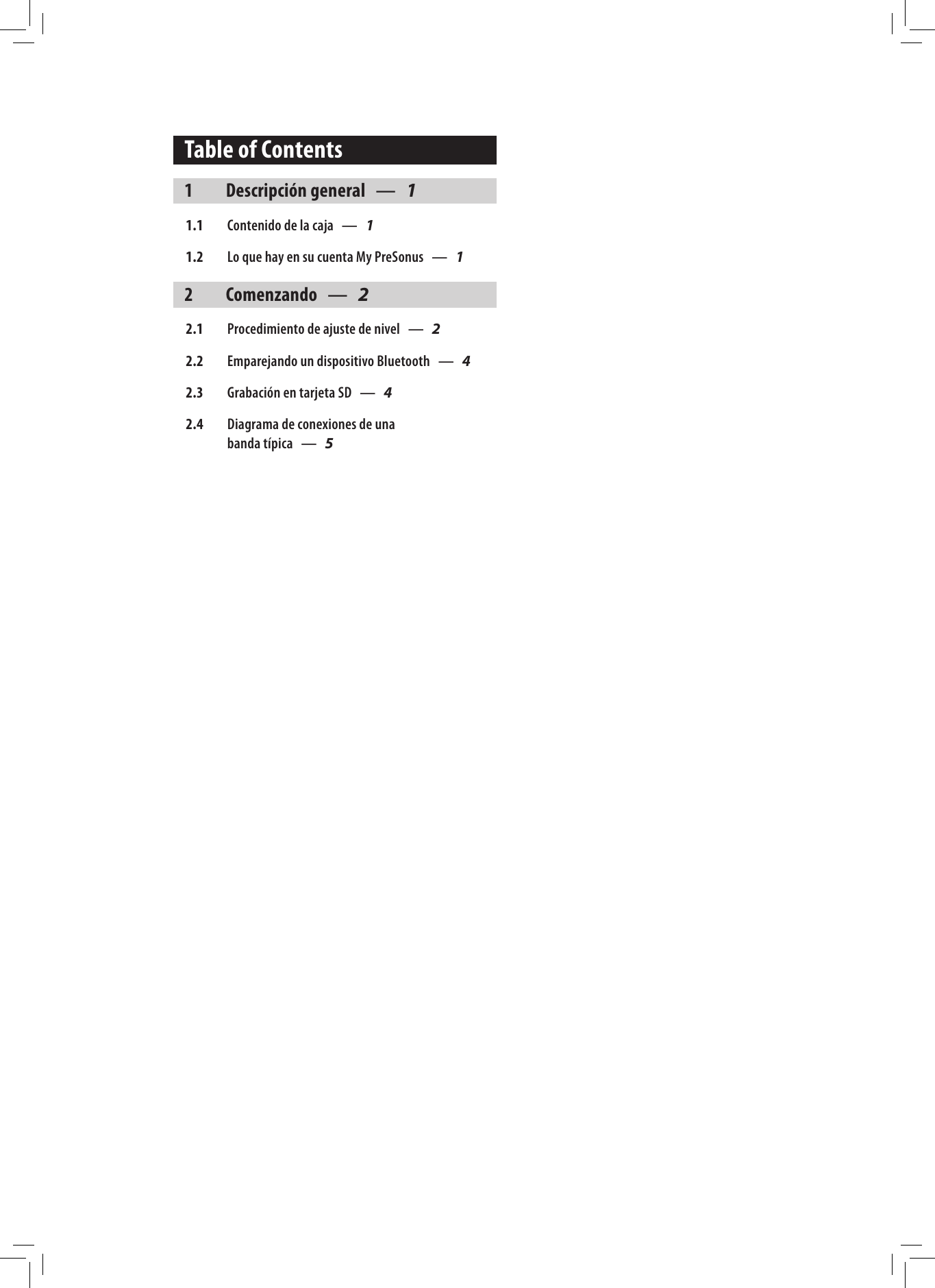 Table of Contents1  Descripci&oacute;n general &mdash; 11.1  Contenido de la caja &mdash; 11.2  Lo que hay en su cuenta My PreSonus &mdash; 12 Comenzando &mdash; 22.1  Procedimiento de ajuste de nivel &mdash; 22.2  Emparejando un dispositivo Bluetooth &mdash; 42.3  Grabaci&oacute;n en tarjeta SD &mdash; 42.4  Diagrama de conexiones de una  banda t&iacute;pica &mdash; 5