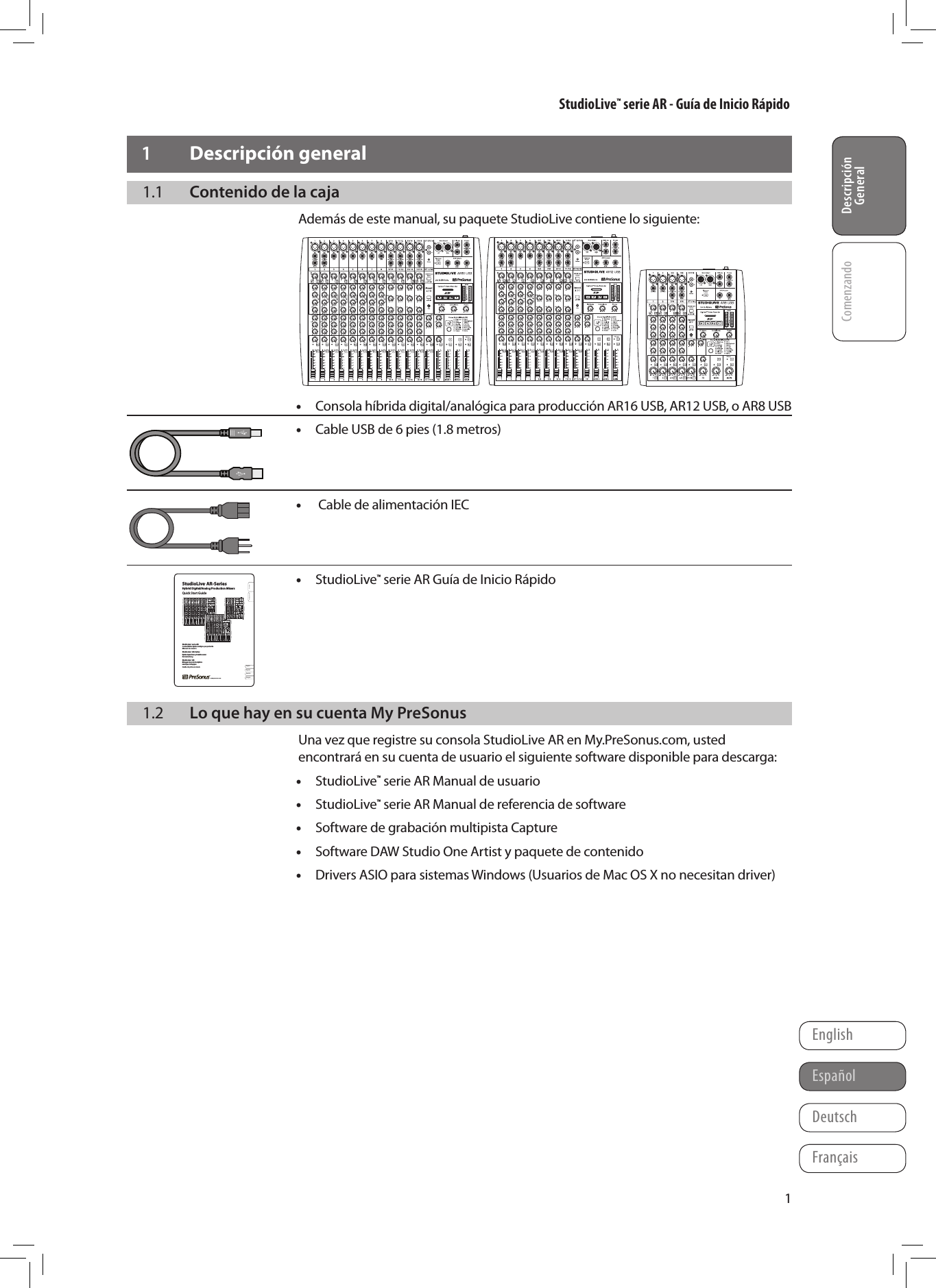 StudioLive&trade; serie AR - Gu&iacute;a de Inicio R&aacute;pidoDescripci&oacute;n GeneralComenzandoFran&ccedil;aisEspa&ntilde;olDeutschEnglishDescripci&oacute;n General11  Descripci&oacute;n general1.1  Contenido de la cajaAdem&aacute;s de este manual, su paquete StudioLive contiene lo siguiente:R &bull;Consola h&iacute;brida digital/anal&oacute;gica para producci&oacute;n AR16 USB, AR12 USB, o AR8 USB &bull;Cable USB de 6 pies (1.8 metros)    &bull; Cable de alimentaci&oacute;n IEC    &bull;StudioLive&trade; serie AR Gu&iacute;a de Inicio R&aacute;pido      1.2  Lo que hay en su cuenta My PreSonusUna vez que registre su consola StudioLive AR en My.PreSonus.com, usted encontrar&aacute; en su cuenta de usuario el siguiente software disponible para descarga: &bull;StudioLive&trade; serie AR Manual de usuario &bull;StudioLive&trade; serie AR Manual de referencia de software &bull;Software de grabaci&oacute;n multipista Capture &bull;Software DAW Studio One Artist y paquete de contenido &bull;Drivers ASIO para sistemas Windows (Usuarios de Mac OS X no necesitan driver)Center on SpineCenter on SpineFront Cover  &raquo;&raquo;&raquo;Front Cover  &raquo;&raquo;&raquo;&laquo;&laquo;&laquo;  Rear Cover&laquo;&laquo;&laquo;  Rear Cover&reg;StudioLive&trade; AR-Series   Hybrid Digital/Analog Production Mixers  Quick Start GuideOverviewGetting StartedStudioLive&trade; AR-SeriesHybrid Digital/Analog Production MixersQuick Start GuideStudioLive&trade; serie AR Consolas h&iacute;bridas digitales/anal&oacute;gicas para producci&oacute;n Manual de usuarioStudioLive&trade; AR-Series Hybrider Digital/Analog-Produktionsmixer KurzanleitungStudioLive&trade; AR M&eacute;langeurs de production hybrides num&eacute;riques/analogiques Guide de prise en mainwww.presonus.comEnglishFran&ccedil;aisEspa&ntilde;olDeutschR&reg;Part#  70-22000030-A18011 Grand Bay Ct. &bull; Baton Rouge,  Louisiana 70809 USA&bull; 1-225-216-7887www.presonus.comStudioLive&trade; AR-SeriesHybrid Digital/Analog Production MixersQuick Start GuideR&reg;