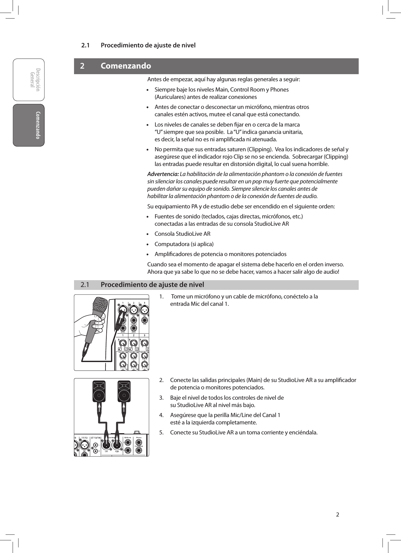2.1  Procedimiento de ajuste de nivelDescripci&oacute;nGeneral ComenzandoComenzando22 ComenzandoAntes de empezar, aqu&iacute; hay algunas reglas generales a seguir: &bull;Siempre baje los niveles Main, Control Room y Phones (Auriculares) antes de realizar conexiones &bull;Antes de conectar o desconectar un micr&oacute;fono, mientras otros canales est&eacute;n activos, mutee el canal que est&aacute; conectando. &bull;Los niveles de canales se deben ﬁjar en o cerca de la marca &ldquo;U&rdquo; siempre que sea posible.  La &ldquo;U&rdquo; indica ganancia unitaria, es decir, la se&ntilde;al no es ni ampliﬁcada ni atenuada. &bull;No permita que sus entradas saturen (Clipping).  Vea los indicadores de se&ntilde;al y aseg&uacute;rese que el indicador rojo Clip se no se encienda.  Sobrecargar (Clipping) las entradas puede resultar en distorsi&oacute;n digital, lo cual suena horrible. Advertencia: La habilitaci&oacute;n de la alimentaci&oacute;n phantom o la conexi&oacute;n de fuentes sin silenciar los canales puede resultar en un pop muy fuerte que potencialmente pueden da&ntilde;ar su equipo de sonido. Siempre silencie los canales antes de habilitar la alimentaci&oacute;n phantom o de la conexi&oacute;n de fuentes de audio.Su equipamiento PA y de estudio debe ser encendido en el siguiente orden:  &bull;Fuentes de sonido (teclados, cajas directas, micr&oacute;fonos, etc.) conectadas a las entradas de su consola StudioLive AR &bull;Consola StudioLive AR &bull;Computadora (si aplica) &bull;Ampliﬁcadores de potencia o monitores potenciadosCuando sea el momento de apagar el sistema debe hacerlo en el orden inverso.   Ahora que ya sabe lo que no se debe hacer, vamos a hacer salir algo de audio!  2.1  Procedimiento de ajuste de nivel1.   Tome un micr&oacute;fono y un cable de micr&oacute;fono, con&eacute;ctelo a la  entrada Mic del canal 1.         2.  Conecte las salidas principales (Main) de su StudioLive AR a su ampliﬁcador de potencia o monitores potenciados.3.  Baje el nivel de todos los controles de nivel de su StudioLive AR al nivel m&aacute;s bajo.4.  Aseg&uacute;rese que la perilla Mic/Line del Canal 1 est&eacute; a la izquierda completamente.5.  Conecte su StudioLive AR a un toma corriente y enci&eacute;ndala.        