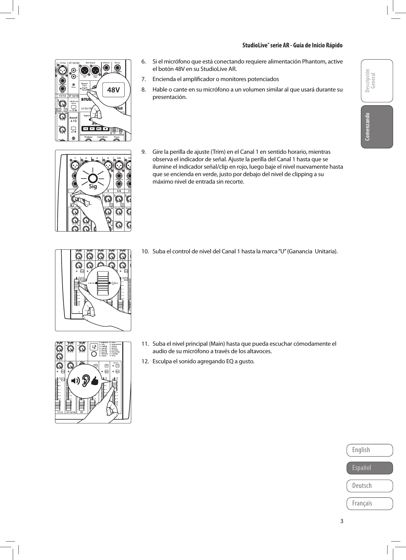 StudioLive&trade; serie AR - Gu&iacute;a de Inicio R&aacute;pidoDescripci&oacute;n GeneralComenzandoFran&ccedil;aisEspa&ntilde;olDeutschEnglishComenzando36.  Si el micr&oacute;fono que est&aacute; conectando requiere alimentaci&oacute;n Phantom, active el bot&oacute;n 48V en su StudioLive AR.7.  Encienda el ampliﬁcador o monitores potenciados8.  Hable o cante en su micr&oacute;fono a un volumen similar al que usar&aacute; durante su presentaci&oacute;n.      9.  Gire la perilla de ajuste (Trim) en el Canal 1 en sentido horario, mientras observa el indicador de se&ntilde;al. Ajuste la perilla del Canal 1 hasta que se ilumine el indicador se&ntilde;al/clip en rojo, luego baje el nivel nuevamente hasta que se encienda en verde, justo por debajo del nivel de clipping a su m&aacute;ximo nivel de entrada sin recorte.        10.  Suba el control de nivel del Canal 1 hasta la marca &ldquo;U&rdquo; (Ganancia  Unitaria).           11.  Suba el nivel principal (Main) hasta que pueda escuchar c&oacute;modamente el audio de su micr&oacute;fono a trav&eacute;s de los altavoces.12.  Esculpa el sonido agregando EQ a gusto.