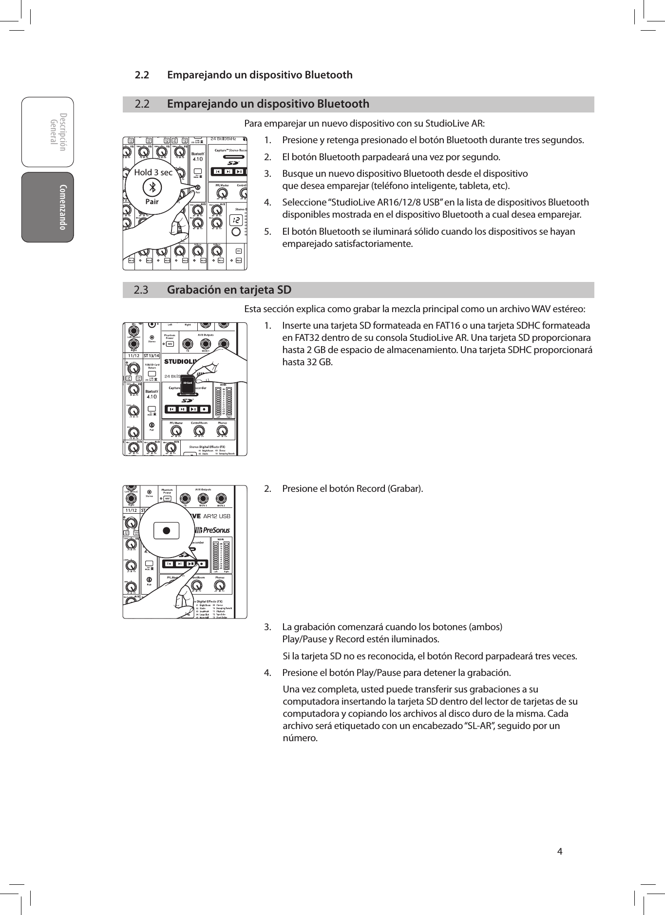 2.2  Emparejando un dispositivo BluetoothDescripci&oacute;nGeneral ComenzandoComenzando42.2  Emparejando un dispositivo BluetoothPara emparejar un nuevo dispositivo con su StudioLive AR:1.  Presione y retenga presionado el bot&oacute;n Bluetooth durante tres segundos.2.  El bot&oacute;n Bluetooth parpadear&aacute; una vez por segundo.3.  Busque un nuevo dispositivo Bluetooth desde el dispositivo que desea emparejar (tel&eacute;fono inteligente, tableta, etc).4.  Seleccione &ldquo;StudioLive AR16/12/8 USB&rdquo; en la lista de dispositivos Bluetooth disponibles mostrada en el dispositivo Bluetooth a cual desea emparejar.5.  El bot&oacute;n Bluetooth se iluminar&aacute; s&oacute;lido cuando los dispositivos se hayan emparejado satisfactoriamente.  2.3  Grabaci&oacute;n en tarjeta SDEsta secci&oacute;n explica como grabar la mezcla principal como un archivo WAV est&eacute;reo:1.  Inserte una tarjeta SD formateada en FAT16 o una tarjeta SDHC formateada en FAT32 dentro de su consola StudioLive AR. Una tarjeta SD proporcionara hasta 2 GB de espacio de almacenamiento. Una tarjeta SDHC proporcionar&aacute; hasta 32 GB.         2.  Presione el bot&oacute;n Record (Grabar).          3.  La grabaci&oacute;n comenzar&aacute; cuando los botones (ambos) Play/Pause y Record est&eacute;n iluminados.Si la tarjeta SD no es reconocida, el bot&oacute;n Record parpadear&aacute; tres veces.4.  Presione el bot&oacute;n Play/Pause para detener la grabaci&oacute;n.Una vez completa, usted puede transferir sus grabaciones a su computadora insertando la tarjeta SD dentro del lector de tarjetas de su computadora y copiando los archivos al disco duro de la misma. Cada archivo ser&aacute; etiquetado con un encabezado &ldquo;SL-AR&rdquo;, seguido por un n&uacute;mero.       Hold 3 secSD Card