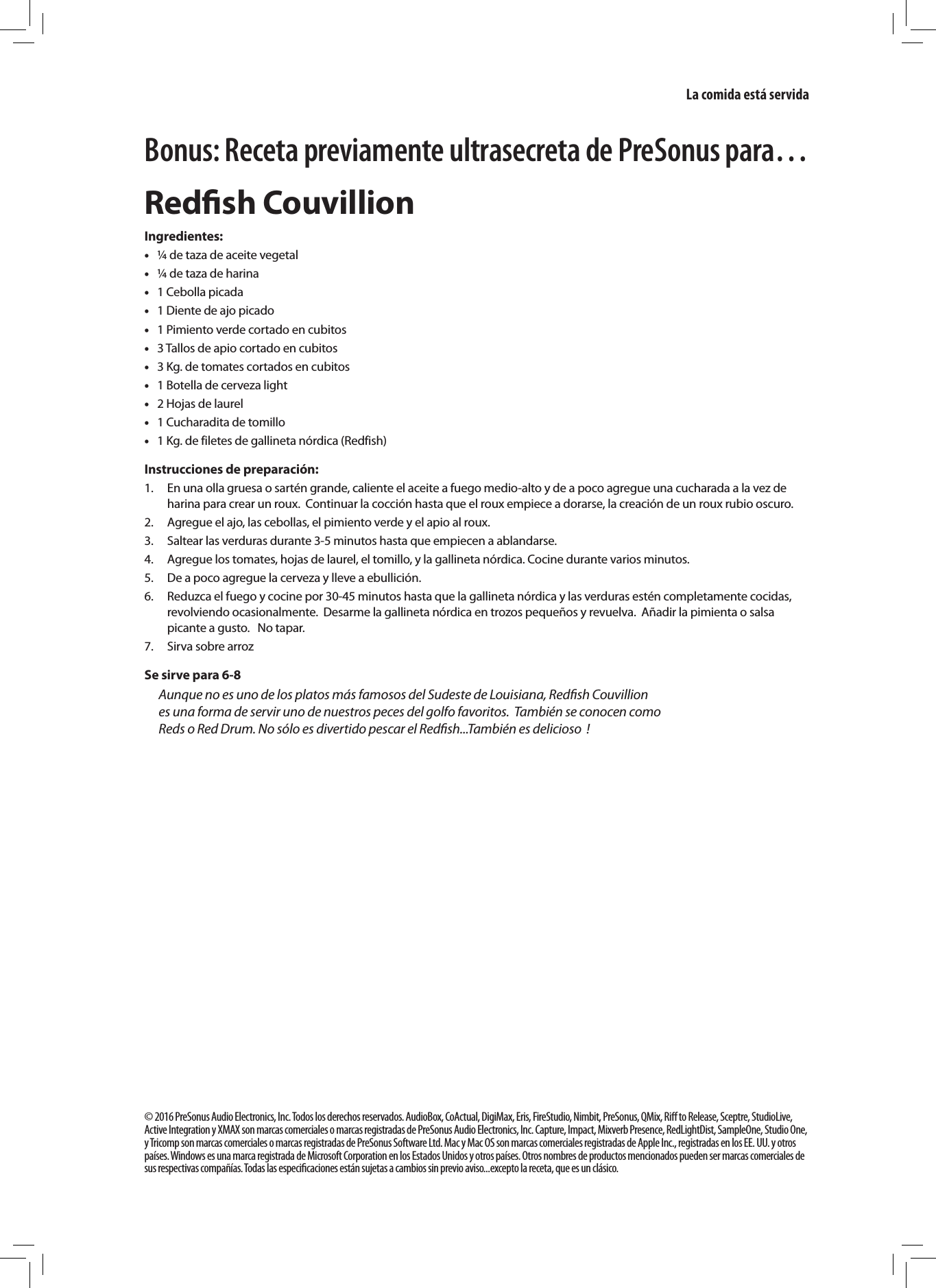 Bonus: Receta previamente ultrasecreta de PreSonus para&hellip;Redﬁsh CouvillionIngredientes: &bull;&frac14; de taza de aceite vegetal   &bull;&frac14; de taza de harina   &bull;1 Cebolla picada   &bull;1 Diente de ajo picado  &bull;1 Pimiento verde cortado en cubitos  &bull;3 Tallos de apio cortado en cubitos  &bull;3 Kg. de tomates cortados en cubitos  &bull;1 Botella de cerveza light   &bull;2 Hojas de laurel   &bull;1 Cucharadita de tomillo  &bull;1 Kg. de filetes de gallineta n&oacute;rdica (Redfish) Instrucciones de preparaci&oacute;n:1.  En una olla gruesa o sart&eacute;n grande, caliente el aceite a fuego medio-alto y de a poco agregue una cucharada a la vez de harina para crear un roux.  Continuar la cocci&oacute;n hasta que el roux empiece a dorarse, la creaci&oacute;n de un roux rubio oscuro.  2.  Agregue el ajo, las cebollas, el pimiento verde y el apio al roux. 3.  Saltear las verduras durante 3-5 minutos hasta que empiecen a ablandarse. 4.  Agregue los tomates, hojas de laurel, el tomillo, y la gallineta n&oacute;rdica. Cocine durante varios minutos.5.  De a poco agregue la cerveza y lleve a ebullici&oacute;n. 6.  Reduzca el fuego y cocine por 30-45 minutos hasta que la gallineta n&oacute;rdica y las verduras est&eacute;n completamente cocidas, revolviendo ocasionalmente.  Desarme la gallineta n&oacute;rdica en trozos peque&ntilde;os y revuelva.  A&ntilde;adir la pimienta o salsa picante a gusto.   No tapar.  7.  Sirva sobre arrozSe sirve para 6-8Aunque no es uno de los platos m&aacute;s famosos del Sudeste de Louisiana, Redﬁsh Couvillion es una forma de servir uno de nuestros peces del golfo favoritos.  Tambi&eacute;n se conocen como  Reds o Red Drum. No s&oacute;lo es divertido pescar el Redﬁsh...Tambi&eacute;n es delicioso  !&copy; 2016 PreSonus Audio Electronics, Inc. Todos los derechos reservados. AudioBox, CoActual, DigiMax, Eris, FireStudio, Nimbit, PreSonus, QMix, Riﬀ to Release, Sceptre, StudioLive, Active Integration y XMAX son marcas comerciales o marcas registradas de PreSonus Audio Electronics, Inc. Capture, Impact, Mixverb Presence, RedLightDist, SampleOne, Studio One, y Tricomp son marcas comerciales o marcas registradas de PreSonus Software Ltd. Mac y Mac OS son marcas comerciales registradas de Apple Inc., registradas en los EE. UU. y otros pa&iacute;ses. Windows es una marca registrada de Microsoft Corporation en los Estados Unidos y otros pa&iacute;ses. Otros nombres de productos mencionados pueden ser marcas comerciales de sus respectivas compa&ntilde;&iacute;as. Todas las especiﬁcaciones est&aacute;n sujetas a cambios sin previo aviso...excepto la receta, que es un cl&aacute;sico.  La comida est&aacute; servida