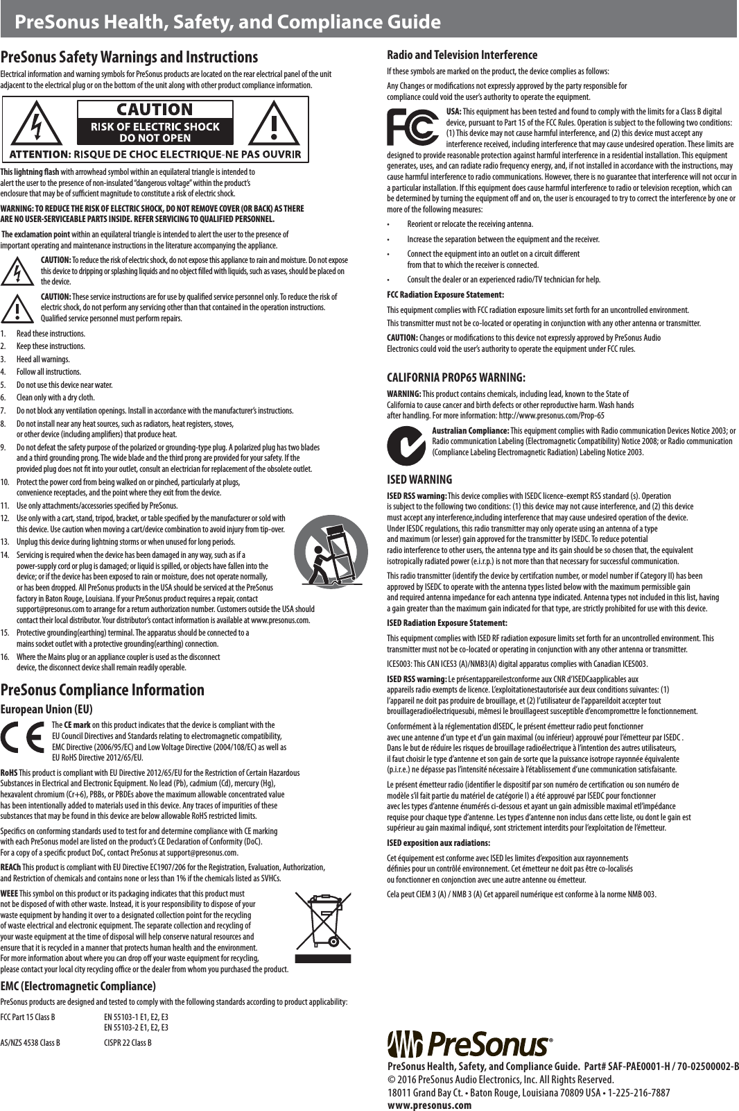PreSonus Safety Warnings and InstructionsElectrical information and warning symbols for PreSonus products are located on the rear electrical panel of the unit adjacent to the electrical plug or on the bottom of the unit along with other product compliance information. This lightning ﬂash with arrowhead symbol within an equilateral triangle is intended to alert the user to the presence of non-insulated &ldquo;dangerous voltage&rdquo; within the product&rsquo;s enclosure that may be of suﬃcient magnitude to constitute a risk of electric shock.WARNING: TO REDUCE THE RISK OF ELECTRIC SHOCK, DO NOT REMOVE COVER (OR BACK) AS THERE ARE NO USER-SERVICEABLE PARTS INSIDE. REFER SERVICING TO QUALIFIED PERSONNEL. The exclamation point within an equilateral triangle is intended to alert the user to the presence of important operating and maintenance instructions in the literature accompanying the appliance.CAUTION: To reduce the risk of electric shock, do not expose this appliance to rain and moisture. Do not expose this device to dripping or splashing liquids and no object ﬁlled with liquids, such as vases, should be placed on the device.CAUTION: These service instructions are for use by qualiﬁed service personnel only. To reduce the risk of electric shock, do not perform any servicing other than that contained in the operation instructions. Qualiﬁed service personnel must perform repairs. 1.  Read these instructions.2.  Keep these instructions.3.  Heed all warnings.4.  Follow all instructions.5.  Do not use this device near water.6.  Clean only with a dry cloth.7.  Do not block any ventilation openings. Install in accordance with the manufacturer&rsquo;s instructions.8.  Do not install near any heat sources, such as radiators, heat registers, stoves, or other device (including ampliﬁers) that produce heat.9.  Do not defeat the safety purpose of the polarized or grounding-type plug. A polarized plug has two blades and a third grounding prong. The wide blade and the third prong are provided for your safety. If the provided plug does not ﬁt into your outlet, consult an electrician for replacement of the obsolete outlet. 10.  Protect the power cord from being walked on or pinched, particularly at plugs, convenience receptacles, and the point where they exit from the device. 11.  Use only attachments/accessories speciﬁed by PreSonus. 12.  Use only with a cart, stand, tripod, bracket, or table speciﬁed by the manufacturer or sold with this device. Use caution when moving a cart/device combination to avoid injury from tip-over.13.  Unplug this device during lightning storms or when unused for long periods.14.  Servicing is required when the device has been damaged in any way, such as if a power-supply cord or plug is damaged; or liquid is spilled, or objects have fallen into the device; or if the device has been exposed to rain or moisture, does not operate normally, or has been dropped. All PreSonus products in the USA should be serviced at the PreSonus factory in Baton Rouge, Louisiana. If your PreSonus product requires a repair, contact support@presonus.com to arrange for a return authorization number. Customers outside the USA should contact their local distributor. Your distributor&rsquo;s contact information is available at www.presonus.com.15.  Protective grounding(earthing) terminal. The apparatus should be connected to a mains socket outlet with a protective grounding(earthing) connection.16.  Where the Mains plug or an appliance coupler is used as the disconnect device, the disconnect device shall remain readily operable. PreSonus Compliance InformationEuropean Union (EU) The CE mark on this product indicates that the device is compliant with the  EU Council Directives and Standards relating to electromagnetic compatibility,  EMC Directive (2006/95/EC) and Low Voltage Directive (2004/108/EC) as well as EU RoHS Directive 2012/65/EU. RoHS This product is compliant with EU Directive 2012/65/EU for the Restriction of Certain Hazardous Substances in Electrical and Electronic Equipment. No lead (Pb), cadmium (Cd), mercury (Hg), hexavalent chromium (Cr+6), PBBs, or PBDEs above the maximum allowable concentrated value has been intentionally added to materials used in this device. Any traces of impurities of these substances that may be found in this device are below allowable RoHS restricted limits. Speciﬁcs on conforming standards used to test for and determine compliance with CE marking with each PreSonus model are listed on the product&rsquo;s CE Declaration of Conformity (DoC). For a copy of a speciﬁc product DoC, contact PreSonus at support@presonus.com.REACh This product is compliant with EU Directive EC1907/206 for the Registration, Evaluation, Authorization, and Restriction of chemicals and contains none or less than 1% if the chemicals listed as SVHCs. WEEE This symbol on this product or its packaging indicates that this product must not be disposed of with other waste. Instead, it is your responsibility to dispose of your waste equipment by handing it over to a designated collection point for the recycling of waste electrical and electronic equipment. The separate collection and recycling of your waste equipment at the time of disposal will help conserve natural resources and ensure that it is recycled in a manner that protects human health and the environment. For more information about where you can drop oﬀ your waste equipment for recycling, please contact your local city recycling oﬃce or the dealer from whom you purchased the product. EMC (Electromagnetic Compliance)PreSonus products are designed and tested to comply with the following standards according to product applicability: FCC Part 15 Class B  EN 55103-1 E1, E2, E3       EN 55103-2 E1, E2, E3AS/NZS 4538 Class B  CISPR 22 Class BRadio and Television InterferenceIf these symbols are marked on the product, the device complies as follows: Any Changes or modiﬁcations not expressly approved by the party responsible for compliance could void the user&rsquo;s authority to operate the equipment.USA: This equipment has been tested and found to comply with the limits for a Class B digital device, pursuant to Part 15 of the FCC Rules. Operation is subject to the following two conditions: (1) This device may not cause harmful interference, and (2) this device must accept any interference received, including interference that may cause undesired operation. These limits are designed to provide reasonable protection against harmful interference in a residential installation. This equipment generates, uses, and can radiate radio frequency energy, and, if not installed in accordance with the instructions, may cause harmful interference to radio communications. However, there is no guarantee that interference will not occur in a particular installation. If this equipment does cause harmful interference to radio or television reception, which can be determined by turning the equipment oﬀ and on, the user is encouraged to try to correct the interference by one or more of the following measures:&bull;  Reorient or relocate the receiving antenna.&bull;  Increase the separation between the equipment and the receiver.&bull;  Connect the equipment into an outlet on a circuit diﬀerent   from that to which the receiver is connected.&bull;  Consult the dealer or an experienced radio/TV technician for help.FCC Radiation Exposure Statement:This equipment complies with FCC radiation exposure limits set forth for an uncontrolled environment.This transmitter must not be co-located or operating in conjunction with any other antenna or transmitter.CAUTION: Changes or modiﬁcations to this device not expressly approved by PreSonus Audio Electronics could void the user&rsquo;s authority to operate the equipment under FCC rules.CALIFORNIA PROP65 WARNING:WARNING: This product contains chemicals, including lead, known to the State of California to cause cancer and birth defects or other reproductive harm. Wash hands after handling. For more information: http://www.presonus.com/Prop-65Australian Compliance: This equipment complies with Radio communication Devices Notice 2003; or Radio communication Labeling (Electromagnetic Compatibility) Notice 2008; or Radio communication (Compliance Labeling Electromagnetic Radiation) Labeling Notice 2003.   ISED WARNINGISED RSS warning: This device complies with ISEDC licence-exempt RSS standard (s). Operation is subject to the following two conditions: (1) this device may not cause interference, and (2) this device must accept any interference,including interference that may cause undesired operation of the device. Under IESDC regulations, this radio transmitter may only operate using an antenna of a type and maximum (or lesser) gain approved for the transmitter by ISEDC. To reduce potential radio interference to other users, the antenna type and its gain should be so chosen that, the equivalent isotropically radiated power (e.i.r.p.) is not more than that necessary for successful communication.This radio transmitter (identify the device by certifcation number, or model number if Category II) has been approved by ISEDC to operate with the antenna types listed below with the maximum permissible gain and required antenna impedance for each antenna type indicated. Antenna types not included in this list, having a gain greater than the maximum gain indicated for that type, are strictly prohibited for use with this device.ISED Radiation Exposure Statement: This equipment complies with ISED RF radiation exposure limits set forth for an uncontrolled environment. This transmitter must not be co-located or operating in conjunction with any other antenna or transmitter.ICES003: This CAN ICES3 (A)/NMB3(A) digital apparatus complies with Canadian ICES003.ISED RSS warning: Le pr&eacute;sentappareilestconforme aux CNR d&rsquo;ISEDCaapplicables aux appareils radio exempts de licence. L&rsquo;exploitationestautoris&eacute;e aux deux conditions suivantes: (1) l&rsquo;appareil ne doit pas produire de brouillage, et (2) l&rsquo;utilisateur de l&rsquo;appareildoit accepter tout brouillageradio&eacute;lectriquesubi, m&ecirc;mesi le brouillageest susceptible d&rsquo;encompromettre le fonctionnement.Conform&eacute;ment &agrave; la r&eacute;glementation dISEDC, le pr&eacute;sent &eacute;metteur radio peut fonctionner avec une antenne d&rsquo;un type et d&rsquo;un gain maximal (ou inf&eacute;rieur) approuv&eacute; pour l&rsquo;&eacute;metteur par ISEDC .Dans le but de r&eacute;duire les risques de brouillage radio&eacute;lectrique &agrave; l&rsquo;intention des autres utilisateurs, il faut choisir le type d&rsquo;antenne et son gain de sorte que la puissance isotrope rayonn&eacute;e &eacute;quivalente (p.i.r.e.) ne d&eacute;passe pas l&rsquo;intensit&eacute; n&eacute;cessaire &agrave; l&rsquo;&eacute;tablissement d&rsquo;une communication satisfaisante.Le pr&eacute;sent &eacute;metteur radio (identiﬁer le dispositif par son num&eacute;ro de certiﬁcation ou son num&eacute;ro de mod&egrave;le s&rsquo;il fait partie du mat&eacute;riel de cat&eacute;gorie I) a &eacute;t&eacute; approuv&eacute; par ISEDC pour fonctionner avec les types d&rsquo;antenne &eacute;num&eacute;r&eacute;s ci-dessous et ayant un gain admissible maximal etl&rsquo;imp&eacute;dance requise pour chaque type d&rsquo;antenne. Les types d&rsquo;antenne non inclus dans cette liste, ou dont le gain est sup&eacute;rieur au gain maximal indiqu&eacute;, sont strictement interdits pour l&rsquo;exploitation de l&rsquo;&eacute;metteur.ISED exposition aux radiations: Cet &eacute;quipement est conforme avec ISED les limites d&rsquo;exposition aux rayonnements d&eacute;ﬁnies pour un contr&ocirc;l&eacute; environnement. Cet &eacute;metteur ne doit pas &ecirc;tre co-localis&eacute;s ou fonctionner en conjonction avec une autre antenne ou &eacute;metteur.Cela peut CIEM 3 (A) / NMB 3 (A) Cet appareil num&eacute;rique est conforme &agrave; la norme NMB 003.PreSonus Health, Safety, and Compliance Guide&reg;PreSonus Health, Safety, and Compliance Guide.  Part# SAF-PAE0001-H / 70-02500002-B &copy; 2016 PreSonus Audio Electronics, Inc. All Rights Reserved.18011 Grand Bay Ct. &bull; Baton Rouge, Louisiana 70809 USA &bull; 1-225-216-7887 www.presonus.com