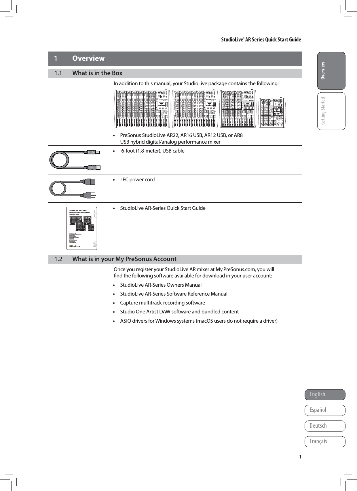 StudioLive&trade; AR Series Quick Start GuideOverviewGetting StartedEnglishFran&ccedil;aisEspa&ntilde;olDeutschOverview11 Overview1.1  What is in the BoxIn addition to this manual, your StudioLive package contains the following: &bull;PreSonus StudioLive AR22, AR16 USB, AR12 USB, or AR8 USB hybrid digital/analog performance mixer &bull; 6-foot (1.8-meter), USB cable    &bull; IEC power cord    &bull;StudioLive AR-Series Quick Start Guide      1.2  What is in your My PreSonus AccountOnce you register your StudioLive AR mixer at My.PreSonus.com, you will ﬁnd the following software available for download in your user account: &bull;StudioLive AR-Series Owners Manual &bull;StudioLive AR-Series Software Reference Manual  &bull;Capture multitrack-recording software &bull;Studio One Artist DAW software and bundled content &bull;ASIO drivers for Windows systems (macOS users do not require a driver)OverviewGetting StartedStudioLive&trade; AR-SeriesHybrid Digital/Analog Production MixersQuick Start GuideStudioLive&trade; serie AR Consolas h&iacute;bridas digitales/anal&oacute;gicas para producci&oacute;n Manual de usuarioStudioLive&trade; AR-Series Hybrider Digital/Analog-Produktionsmixer KurzanleitungStudioLive&trade; AR M&eacute;langeurs de production hybrides num&eacute;riques/analogiques Guide de prise en mainwww.presonus.comEnglishFran&ccedil;aisEspa&ntilde;olDeutsch&reg;