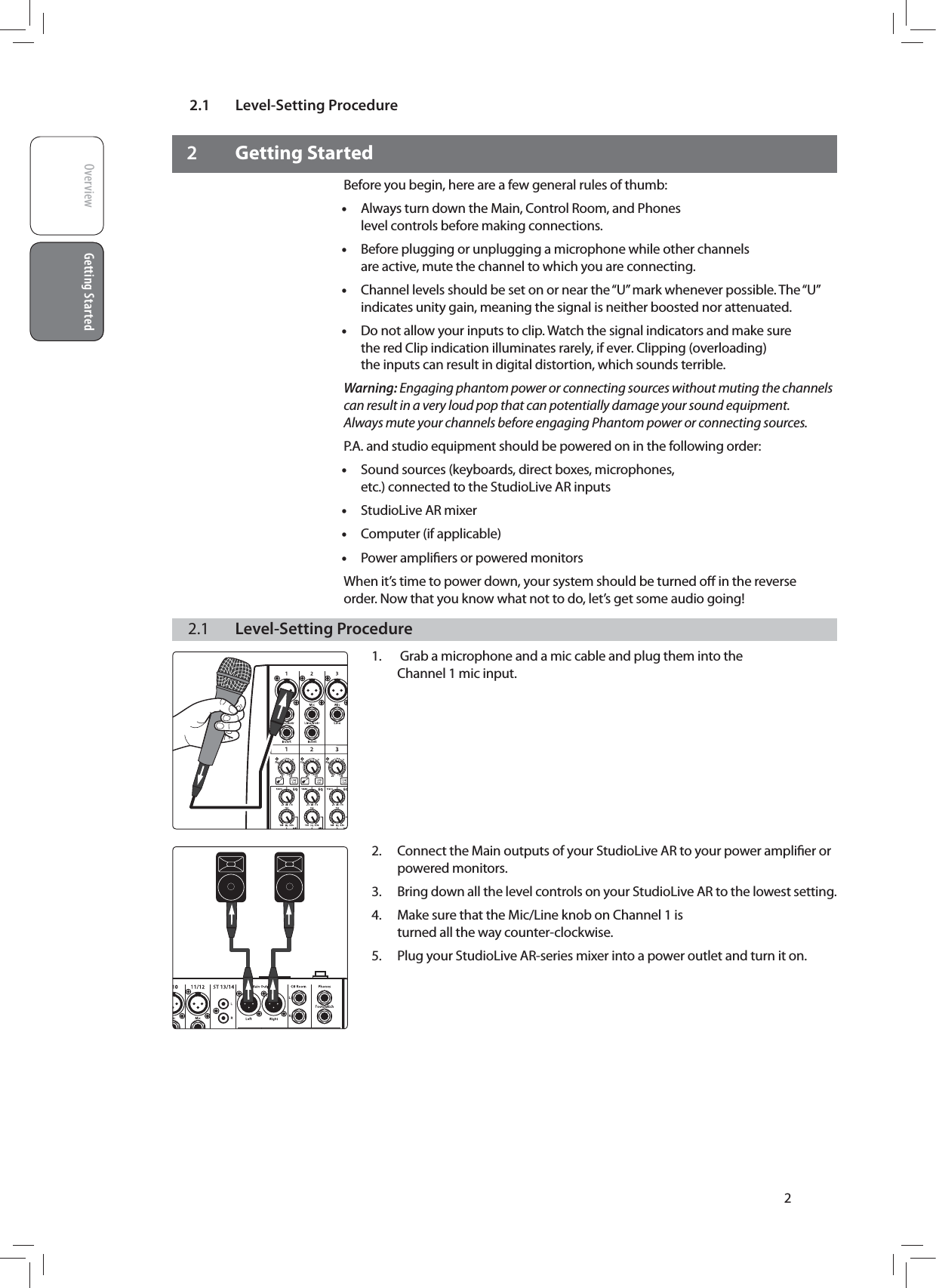 2.1 Level-Setting ProcedureOverview Getting StartedGetting Started22 Getting StartedBefore you begin, here are a few general rules of thumb: &bull;Always turn down the Main, Control Room, and Phones level controls before making connections. &bull;Before plugging or unplugging a microphone while other channels are active, mute the channel to which you are connecting. &bull;Channel levels should be set on or near the &ldquo;U&rdquo; mark whenever possible. The &ldquo;U&rdquo; indicates unity gain, meaning the signal is neither boosted nor attenuated. &bull;Do not allow your inputs to clip. Watch the signal indicators and make sure the red Clip indication illuminates rarely, if ever. Clipping (overloading) the inputs can result in digital distortion, which sounds terrible.Warning: Engaging phantom power or connecting sources without muting the channels can result in a very loud pop that can potentially damage your sound equipment. Always mute your channels before engaging Phantom power or connecting sources.P.A. and studio equipment should be powered on in the following order: &bull;Sound sources (keyboards, direct boxes, microphones, etc.) connected to the StudioLive AR inputs &bull;StudioLive AR mixer &bull;Computer (if applicable) &bull;Power ampliﬁers or powered monitorsWhen it&rsquo;s time to power down, your system should be turned oﬀ in the reverse order. Now that you know what not to do, let&rsquo;s get some audio going!2.1  Level-Setting Procedure1.   Grab a microphone and a mic cable and plug them into the  Channel 1 mic input.         2.  Connect the Main outputs of your StudioLive AR to your power ampliﬁer or powered monitors.3.  Bring down all the level controls on your StudioLive AR to the lowest setting.4.  Make sure that the Mic/Line knob on Channel 1 is turned all the way counter-clockwise.5.  Plug your StudioLive AR-series mixer into a power outlet and turn it on.    