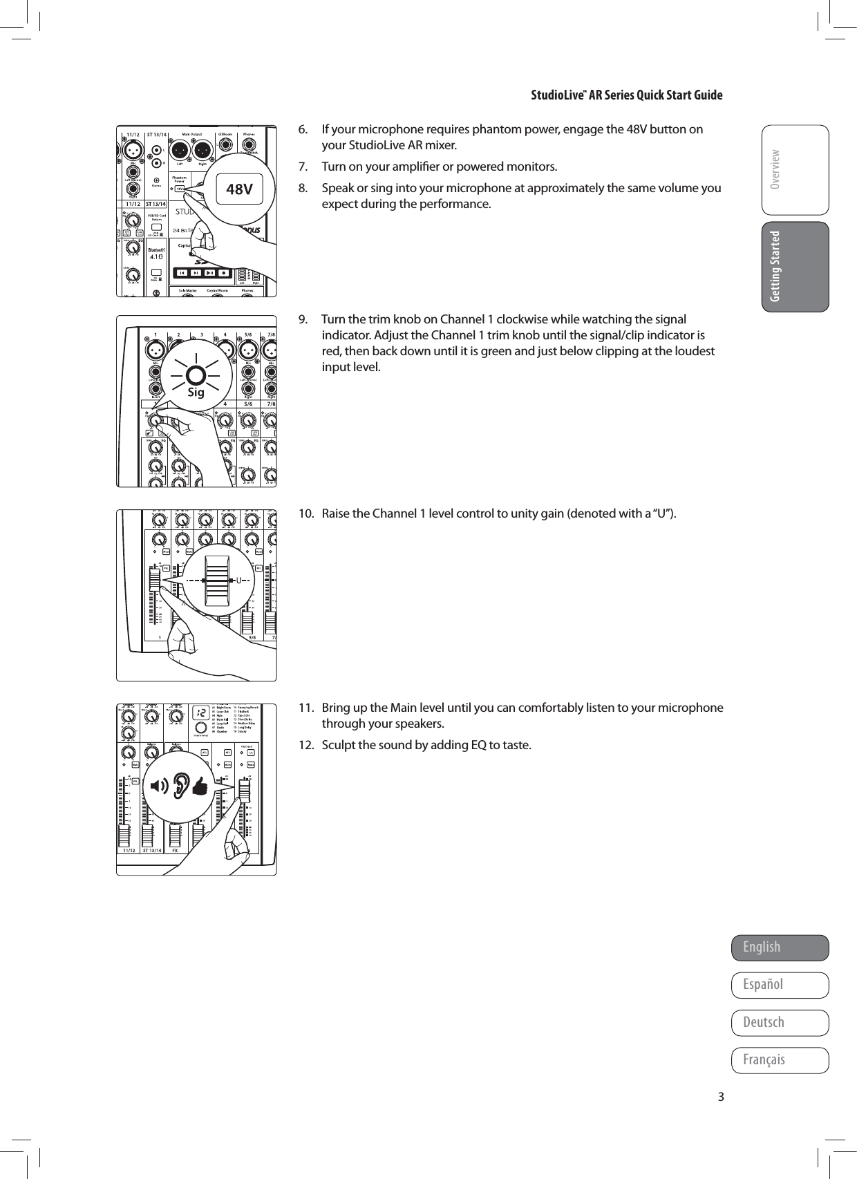 StudioLive&trade; AR Series Quick Start GuideOverviewGetting StartedEnglishFran&ccedil;aisEspa&ntilde;olDeutschGetting Started36.  If your microphone requires phantom power, engage the 48V button on your StudioLive AR mixer.7.  Turn on your ampliﬁer or powered monitors.8.  Speak or sing into your microphone at approximately the same volume you expect during the performance.      9.  Turn the trim knob on Channel 1 clockwise while watching the signal indicator. Adjust the Channel 1 trim knob until the signal/clip indicator is red, then back down until it is green and just below clipping at the loudest input level.        10.  Raise the Channel 1 level control to unity gain (denoted with a &ldquo;U&rdquo;).           11.  Bring up the Main level until you can comfortably listen to your microphone through your speakers.12.  Sculpt the sound by adding EQ to taste.        