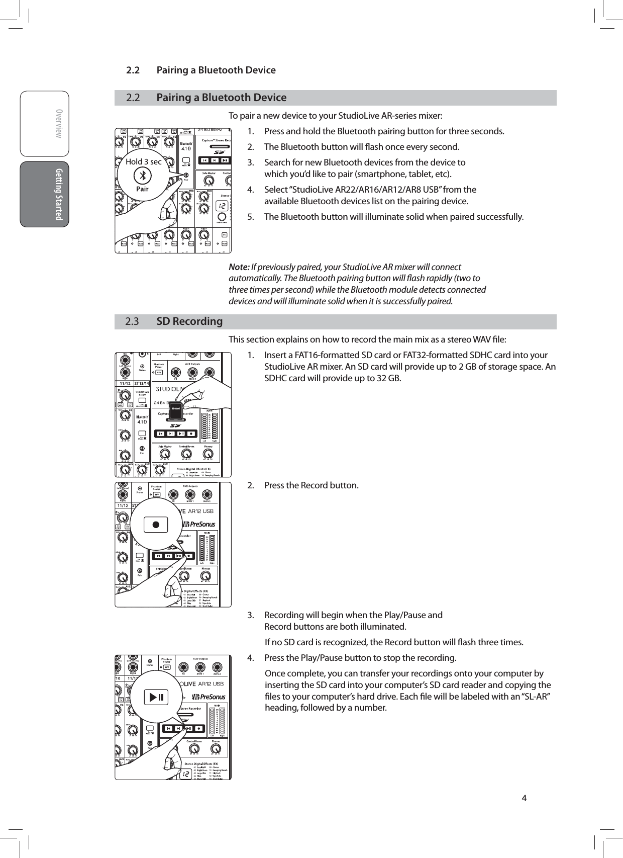 2.2  Pairing a Bluetooth DeviceOverview Getting StartedGetting Started42.2  Pairing a Bluetooth DeviceTo pair a new device to your StudioLive AR-series mixer:1.  Press and hold the Bluetooth pairing button for three seconds.2.  The Bluetooth button will ﬂash once every second.3.  Search for new Bluetooth devices from the device to which you&rsquo;d like to pair (smartphone, tablet, etc).4.  Select &ldquo;StudioLive AR22/AR16/AR12/AR8 USB&rdquo; from the available Bluetooth devices list on the pairing device.5.  The Bluetooth button will illuminate solid when paired successfully.   Note: If previously paired, your StudioLive AR mixer will connect automatically. The Bluetooth pairing button will ﬂash rapidly (two to three times per second) while the Bluetooth module detects connected devices and will illuminate solid when it is successfully paired.2.3  SD RecordingThis section explains on how to record the main mix as a stereo WAV ﬁle:1.  Insert a FAT16-formatted SD card or FAT32-formatted SDHC card into your StudioLive AR mixer. An SD card will provide up to 2 GB of storage space. An SDHC card will provide up to 32 GB.        2.  Press the Record button.          3.  Recording will begin when the Play/Pause and Record buttons are both illuminated.If no SD card is recognized, the Record button will ﬂash three times.4.  Press the Play/Pause button to stop the recording.Once complete, you can transfer your recordings onto your computer by inserting the SD card into your computer&rsquo;s SD card reader and copying the ﬁles to your computer&rsquo;s hard drive. Each ﬁle will be labeled with an &ldquo;SL-AR&rdquo; heading, followed by a number.      Hold 3 secSD Card