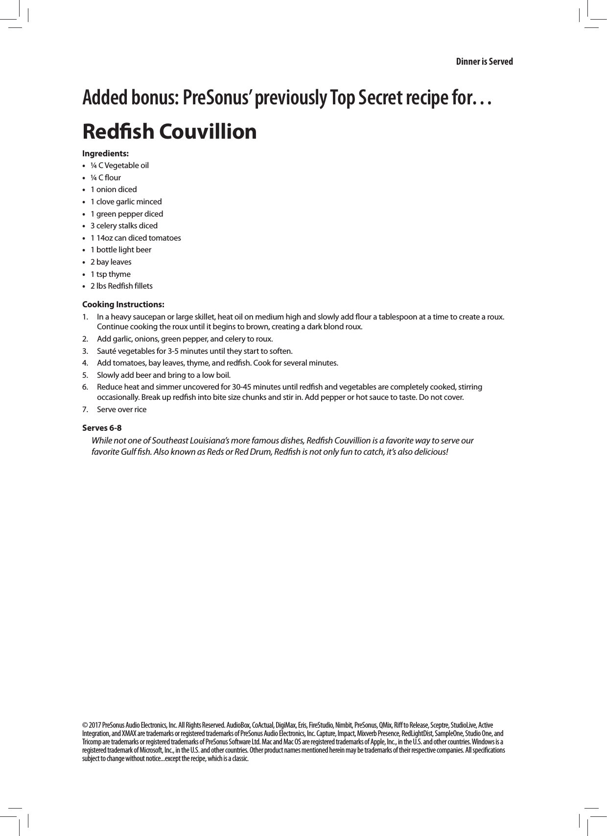 Added bonus: PreSonus&rsquo; previously Top Secret recipe for&hellip;Redﬁsh CouvillionIngredients: &bull;&frac14; C Vegetable oil &bull;&frac14; C flour &bull;1 onion diced &bull;1 clove garlic minced &bull;1 green pepper diced &bull;3 celery stalks diced &bull;1 14oz can diced tomatoes &bull;1 bottle light beer  &bull;2 bay leaves &bull;1 tsp thyme &bull;2 lbs Redfish filletsCooking Instructions:1.  In a heavy saucepan or large skillet, heat oil on medium high and slowly add ﬂour a tablespoon at a time to create a roux. Continue cooking the roux until it begins to brown, creating a dark blond roux. 2.  Add garlic, onions, green pepper, and celery to roux.3.  Saut&eacute; vegetables for 3-5 minutes until they start to soften.4.  Add tomatoes, bay leaves, thyme, and redﬁsh. Cook for several minutes.5.  Slowly add beer and bring to a low boil.6.  Reduce heat and simmer uncovered for 30-45 minutes until redﬁsh and vegetables are completely cooked, stirring occasionally. Break up redﬁsh into bite size chunks and stir in. Add pepper or hot sauce to taste. Do not cover.7.  Serve over riceServes 6-8While not one of Southeast Louisiana&rsquo;s more famous dishes, Redﬁsh Couvillion is a favorite way to serve our favorite Gulf ﬁsh. Also known as Reds or Red Drum, Redﬁsh is not only fun to catch, it&rsquo;s also delicious!&copy; 2017 PreSonus Audio Electronics, Inc. All Rights Reserved. AudioBox, CoActual, DigiMax, Eris, FireStudio, Nimbit, PreSonus, QMix, Riﬀ to Release, Sceptre, StudioLive, Active Integration, and XMAX are trademarks or registered trademarks of PreSonus Audio Electronics, Inc. Capture, Impact, Mixverb Presence, RedLightDist, SampleOne, Studio One, and Tricomp are trademarks or registered trademarks of PreSonus Software Ltd. Mac and Mac OS are registered trademarks of Apple, Inc., in the U.S. and other countries. Windows is a registered trademark of Microsoft, Inc., in the U.S. and other countries. Other product names mentioned herein may be trademarks of their respective companies. All speciﬁcations subject to change without notice...except the recipe, which is a classic.  Dinner is Served