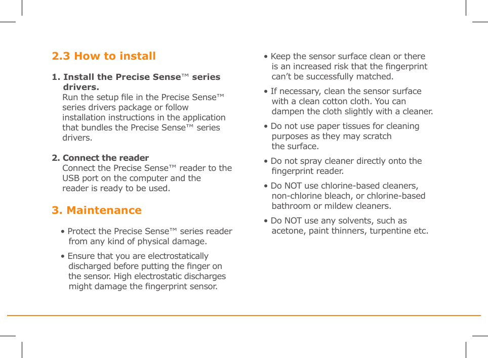 2.3 How to install1. Install the Precise Sense™ series       drivers.    Run the setup le in the Precise Sense™     series drivers package or follow     installation instructions in the application     that bundles the Precise Sense™ series     drivers. 2. Connect the reader    Connect the Precise Sense™ reader to the     USB port on the computer and the      reader is ready to be used.3. Maintenance• Protect the Precise Sense™ series reader    from any kind of physical damage.• Ensure that you are electrostatically    discharged before putting the nger on      the sensor. High electrostatic discharges    might damage the ngerprint sensor.• Keep the sensor surface clean or there    is an increased risk that the ngerprint    can’t be successfully matched.• If necessary, clean the sensor surface   with a clean cotton cloth. You can      dampen the cloth slightly with a cleaner.• Do not use paper tissues for cleaning    purposes as they may scratch   the surface.• Do not spray cleaner directly onto the    ngerprint reader.• Do NOT use chlorine-based cleaners,    non-chlorine bleach, or chlorine-based     bathroom or mildew cleaners.• Do NOT use any solvents, such as    acetone, paint thinners, turpentine etc.
