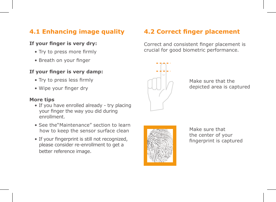 4.2 Correct nger placementCorrect and consistent nger placement is crucial for good biometric performance.4.1 Enhancing image qualityIf your nger is very dry:• Try to press more rmly• Breath on your ngerIf your nger is very damp:• Try to press less rmly• Wipe your nger dryMore tips• If you have enrolled already - try placing    your nger the way you did during    enrollment.• See the“Maintenance” section to learn    how to keep the sensor surface clean • If your ngerprint is still not recognized,       please consider re-enrollment to get a    better reference image.Make sure that the depicted area is capturedMake sure that the center of your ngerprint is captured