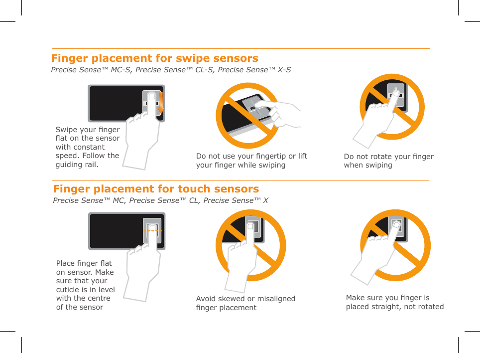 Swipe your nger  at on the sensor with constant speed. Follow the guiding rail.Finger placement for swipe sensors Precise Sense™ MC-S, Precise Sense™ CL-S, Precise Sense™ X-SFinger placement for touch sensors Precise Sense™ MC, Precise Sense™ CL, Precise Sense™ XDo not use your ngertip or lift your nger while swipingDo not rotate your nger when swipingPlace nger at on sensor. Make sure that your  cuticle is in level with the centre of the sensorAvoid skewed or misaligned nger placementMake sure you nger is placed straight, not rotated