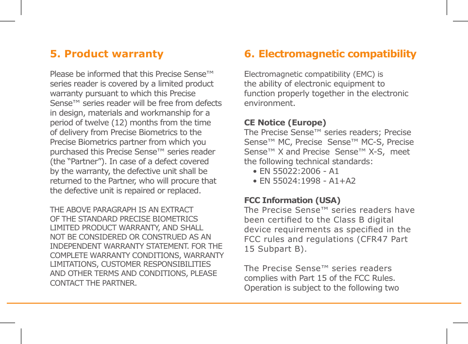 5. Product warrantyPlease be informed that this Precise Sense™ series reader is covered by a limited product warranty pursuant to which this Precise Sense™ series reader will be free from defects in design, materials and workmanship for a period of twelve (12) months from the time of delivery from Precise Biometrics to the Precise Biometrics partner from which you purchased this Precise Sense™ series reader (the “Partner”). In case of a defect covered by the warranty, the defective unit shall be returned to the Partner, who will procure that the defective unit is repaired or replaced.THE ABOVE PARAGRAPH IS AN EXTRACT OF THE STANDARD PRECISE BIOMETRICS LIMITED PRODUCT WARRANTY, AND SHALL NOT BE CONSIDERED OR CONSTRUED AS AN INDEPENDENT WARRANTY STATEMENT. FOR THE COMPLETE WARRANTY CONDITIONS, WARRANTY LIMITATIONS, CUSTOMER RESPONSIBILITIES AND OTHER TERMS AND CONDITIONS, PLEASE CONTACT THE PARTNER.6. Electromagnetic compatibility Electromagnetic compatibility (EMC) is the ability of electronic equipment to function properly together in the electronic environment.CE Notice (Europe)The Precise Sense™ series readers; Precise  Sense™ MC, Precise  Sense™ MC-S, Precise  Sense™ X and Precise  Sense™ X-S,  meet the following technical standards:• EN 55022:2006 - A1• EN 55024:1998 - A1+A2 FCC Information (USA)The Precise Sense™ series readers have been certied to the Class B digital device requirements as specied in the FCC rules and regulations (CFR47 Part 15 Subpart B).The Precise Sense™ series readers complies with Part 15 of the FCC Rules. Operation is subject to the following two  