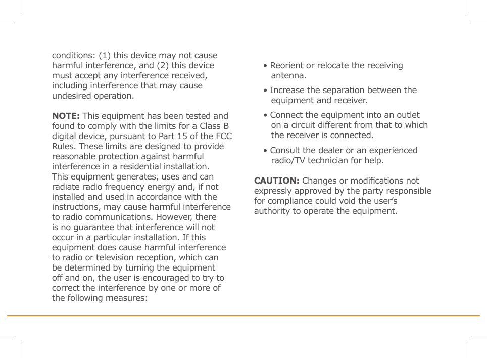 conditions: (1) this device may not cause harmful interference, and (2) this device must accept any interference received, including interference that may cause undesired operation.NOTE: This equipment has been tested and found to comply with the limits for a Class B digital device, pursuant to Part 15 of the FCC Rules. These limits are designed to provide reasonable protection against harmful interference in a residential installation. This equipment generates, uses and can radiate radio frequency energy and, if not installed and used in accordance with the instructions, may cause harmful interference to radio communications. However, there is no guarantee that interference will not occur in a particular installation. If this equipment does cause harmful interference to radio or television reception, which can be determined by turning the equipment off and on, the user is encouraged to try to correct the interference by one or more of the following measures:• Reorient or relocate the receiving    antenna.• Increase the separation between the    equipment and receiver.• Connect the equipment into an outlet    on a circuit different from that to which    the receiver is connected.• Consult the dealer or an experienced    radio/TV technician for help.CAUTION: Changes or modications not expressly approved by the party responsible for compliance could void the user’s authority to operate the equipment.