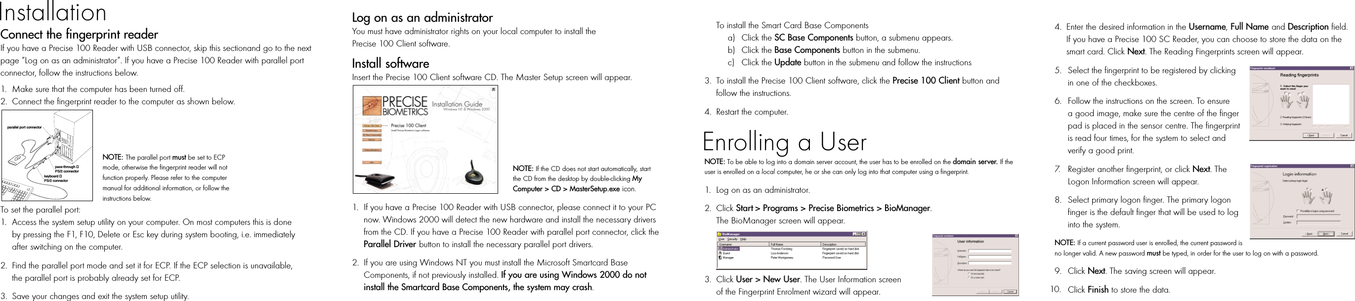 Log on as an administratorYou must have administrator rights on your local computer to install the Precise 100 Client software.Install softwareInsert the Precise 100 Client software CD. The Master Setup screen will appear. 1. If you have a Precise 100 Reader with USB connector, please connect it to your PC now. Windows 2000 will detect the new hardware and install the necessary drivers from the CD. If you have a Precise 100 Reader with parallel port connector, click the Parallel Driver button to install the necessary parallel port drivers.2. If you are using Windows NT you must install the Microsoft Smartcard Base Components, if not previously installed. If you are using Windows 2000 do not install the Smartcard Base Components, the system may crash. To install the Smart Card Base Componentsa) Click the SC Base Components button, a submenu appears.b) Click the Base Components button in the submenu.c) Click the Update button in the submenu and follow the instructions3. To install the Precise 100 Client software, click the Precise 100 Client button and follow the instructions. 4. Restart the computer.NOTE: To be able to log into a domain server account, the user has to be enrolled on the domain server. If theuser is enrolled on a local computer, he or she can only log into that computer using a fingerprint.1. Log on as an administrator.2. Click Start &gt; Programs &gt; Precise Biometrics &gt; BioManager. The BioManager screen will appear.3. Click User &gt; New User. The User Information screen of the Fingerprint Enrolment wizard will appear.4. Enter the desired information in the Username,Full Name and Description field. If you have a Precise 100 SC Reader, you can choose to store the data on the smart card. Click Next. The Reading Fingerprints screen will appear.5. Select the fingerprint to be registered by clickingin one of the checkboxes.6. Follow the instructions on the screen. To ensure a good image, make sure the centre of the finger pad is placed in the sensor centre. The fingerprint is read four times, for the system to select and verify a good print.7. Register another fingerprint, or click Next. TheLogon Information screen will appear.8. Select primary logon finger. The primary logonfinger is the default finger that will be used to log into the system. NOTE: If a current password user is enrolled, the current password isno longer valid. A new password must be typed, in order for the user to log on with a password.9. Click Next. The saving screen will appear.Click Finish to store the data.Connect the fingerprint readerIf you have a Precise 100 Reader with USB connector, skip this sectionand go to the nextpage “Log on as an administrator”. If you have a Precise 100 Reader with parallel portconnector, follow the instructions below.1. Make sure that the computer has been turned off.2. Connect the fingerprint reader to the computer as shown below.To set the parallel port:1. Access the system setup utility on your computer. On most computers this is doneby pressing the F1, F10, Delete or Esc key during system booting, i.e. immediatelyafter switching on the computer. 2. Find the parallel port mode and set it for ECP. If the ECP selection is unavailable,the parallel port is probably already set for ECP.3. Save your changes and exit the system setup utility.InstallationEnrolling a Userparallel port connectorpass-through PS/2 connectorkeyboard PS/2 connectorNOTE: The parallel port must be set to ECPmode, otherwise the fingerprint reader will notfunction properly. Please refer to the computermanual for additional information, or follow theinstructions below.NOTE: If the CD does not start automatically, startthe CD from the desktop by double-clicking MyComputer &gt; CD &gt; MasterSetup.exe icon.10.