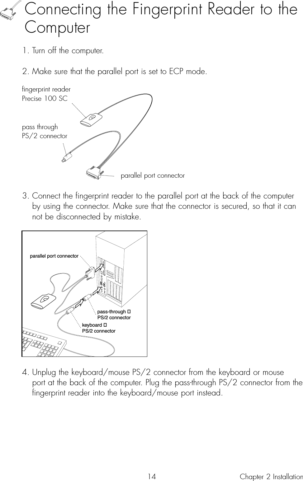 14Connecting the Fingerprint Reader to theComputer1. Turn off the computer.2. Make sure that the parallel port is set to ECP mode.3. Connect the fingerprint reader to the parallel port at the back of the computer by using the connector. Make sure that the connector is secured, so that it can not be disconnected by mistake.4. Unplug the keyboard/mouse PS/2 connector from the keyboard or mouse port at the back of the computer. Plug the pass-through PS/2 connector from the fingerprint reader into the keyboard/mouse port instead.parallel port connectorpass-through PS/2 connectorkeyboard PS/2 connectorChapter 2 Installationfingerprint readerPrecise 100 SCpass throughPS/2 connectorparallel port connector