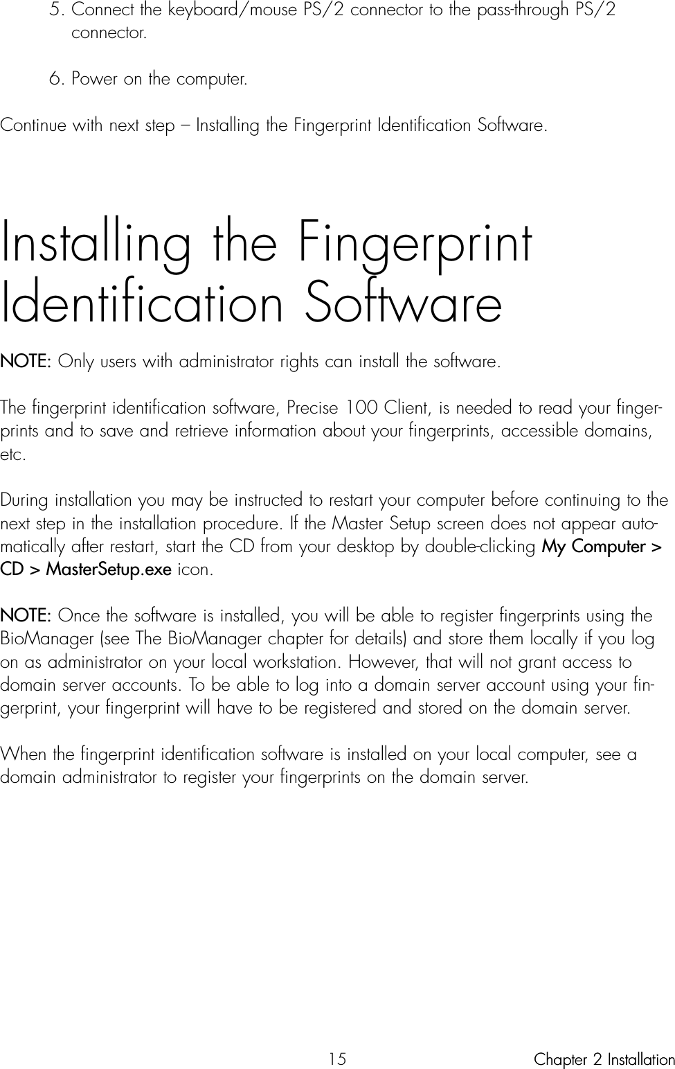 155. Connect the keyboard/mouse PS/2 connector to the pass-through PS/2 connector.6. Power on the computer.Continue with next step – Installing the Fingerprint Identification Software.Installing the FingerprintIdentification SoftwareNOTE: Only users with administrator rights can install the software.The fingerprint identification software, Precise 100 Client, is needed to read your finger-prints and to save and retrieve information about your fingerprints, accessible domains,etc.During installation you may be instructed to restart your computer before continuing to thenext step in the installation procedure. If the Master Setup screen does not appear auto-matically after restart, start the CD from your desktop by double-clicking My Computer &gt;CD &gt; MasterSetup.exe icon.NOTE: Once the software is installed, you will be able to register fingerprints using theBioManager (see The BioManager chapter for details) and store them locally if you logon as administrator on your local workstation. However, that will not grant access todomain server accounts. To be able to log into a domain server account using your fin-gerprint, your fingerprint will have to be registered and stored on the domain server.When the fingerprint identification software is installed on your local computer, see adomain administrator to register your fingerprints on the domain server.Chapter 2 InstallationChapter 2 Installation