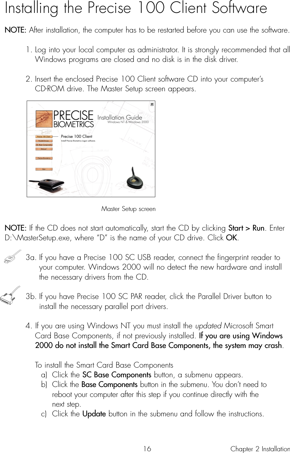 16Installing the Precise 100 Client SoftwareNOTE: After installation, the computer has to be restarted before you can use the software.1. Log into your local computer as administrator. It is strongly recommended that allWindows programs are closed and no disk is in the disk driver.2. Insert the enclosed Precise 100 Client software CD into your computer’s CD-ROM drive. The Master Setup screen appears.Master Setup screenNOTE: If the CD does not start automatically, start the CD by clicking Start &gt; Run. EnterD:\MasterSetup.exe, where “D” is the name of your CD drive. Click OK.3a. If you have a Precise 100 SC USB reader, connect the fingerprint reader to your computer. Windows 2000 will no detect the new hardware and install the necessary drivers from the CD. 3b. If you have Precise 100 SC PAR reader, click the Parallel Driver button to install the necessary parallel port drivers.4. If you are using Windows NT you must install the updated Microsoft Smart Card Base Components, if not previously installed. If you are using Windows 2000 do not install the Smart Card Base Components, the system may crash.To install the Smart Card Base Componentsa) Click the SC Base Components button, a submenu appears.b) Click the Base Components button in the submenu. You don’t need to reboot your computer after this step if you continue directly with the next step.c) Click the Update button in the submenu and follow the instructions.Chapter 2 Installation 