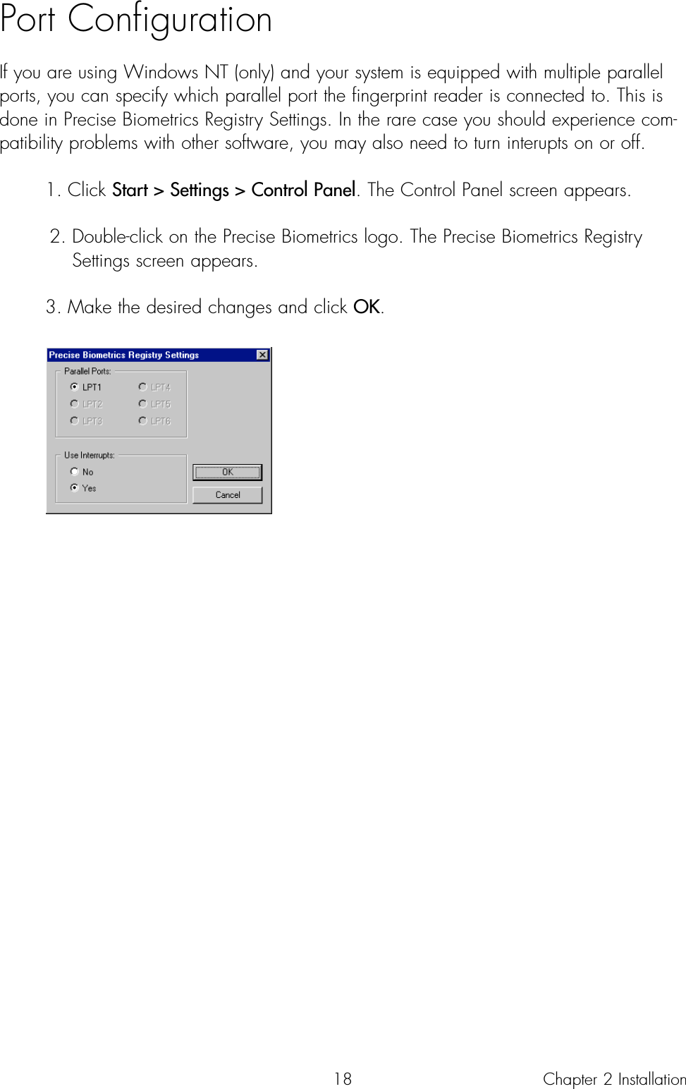 18Port ConfigurationIf you are using Windows NT (only) and your system is equipped with multiple parallelports, you can specify which parallel port the fingerprint reader is connected to. This isdone in Precise Biometrics Registry Settings. In the rare case you should experience com-patibility problems with other software, you may also need to turn interupts on or off. 1. Click Start &gt; Settings &gt; Control Panel. The Control Panel screen appears. 2. Double-click on the Precise Biometrics logo. The Precise Biometrics Registry Settings screen appears.3. Make the desired changes and click OK.Chapter 2 Installation
