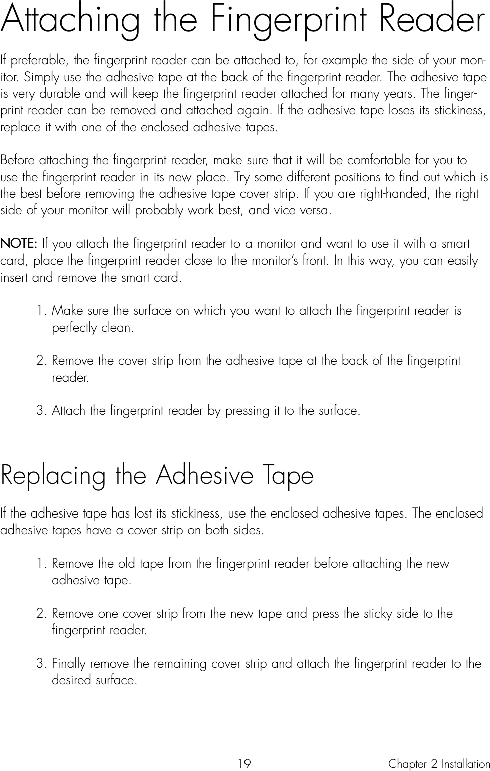 19Attaching the Fingerprint ReaderIf preferable, the fingerprint reader can be attached to, for example the side of your mon-itor. Simply use the adhesive tape at the back of the fingerprint reader. The adhesive tapeis very durable and will keep the fingerprint reader attached for many years. The finger-print reader can be removed and attached again. If the adhesive tape loses its stickiness,replace it with one of the enclosed adhesive tapes.  Before attaching the fingerprint reader, make sure that it will be comfortable for you touse the fingerprint reader in its new place. Try some different positions to find out which isthe best before removing the adhesive tape cover strip. If you are right-handed, the rightside of your monitor will probably work best, and vice versa.NOTE: If you attach the fingerprint reader to a monitor and want to use it with a smartcard, place the fingerprint reader close to the monitor’s front. In this way, you can easilyinsert and remove the smart card.1. Make sure the surface on which you want to attach the fingerprint reader is perfectly clean.2. Remove the cover strip from the adhesive tape at the back of the fingerprint reader.3. Attach the fingerprint reader by pressing it to the surface. Replacing the Adhesive TapeIf the adhesive tape has lost its stickiness, use the enclosed adhesive tapes. The enclosedadhesive tapes have a cover strip on both sides.1. Remove the old tape from the fingerprint reader before attaching the new adhesive tape.2. Remove one cover strip from the new tape and press the sticky side to the fingerprint reader.3. Finally remove the remaining cover strip and attach the fingerprint reader to the desired surface.Chapter 2 Installation