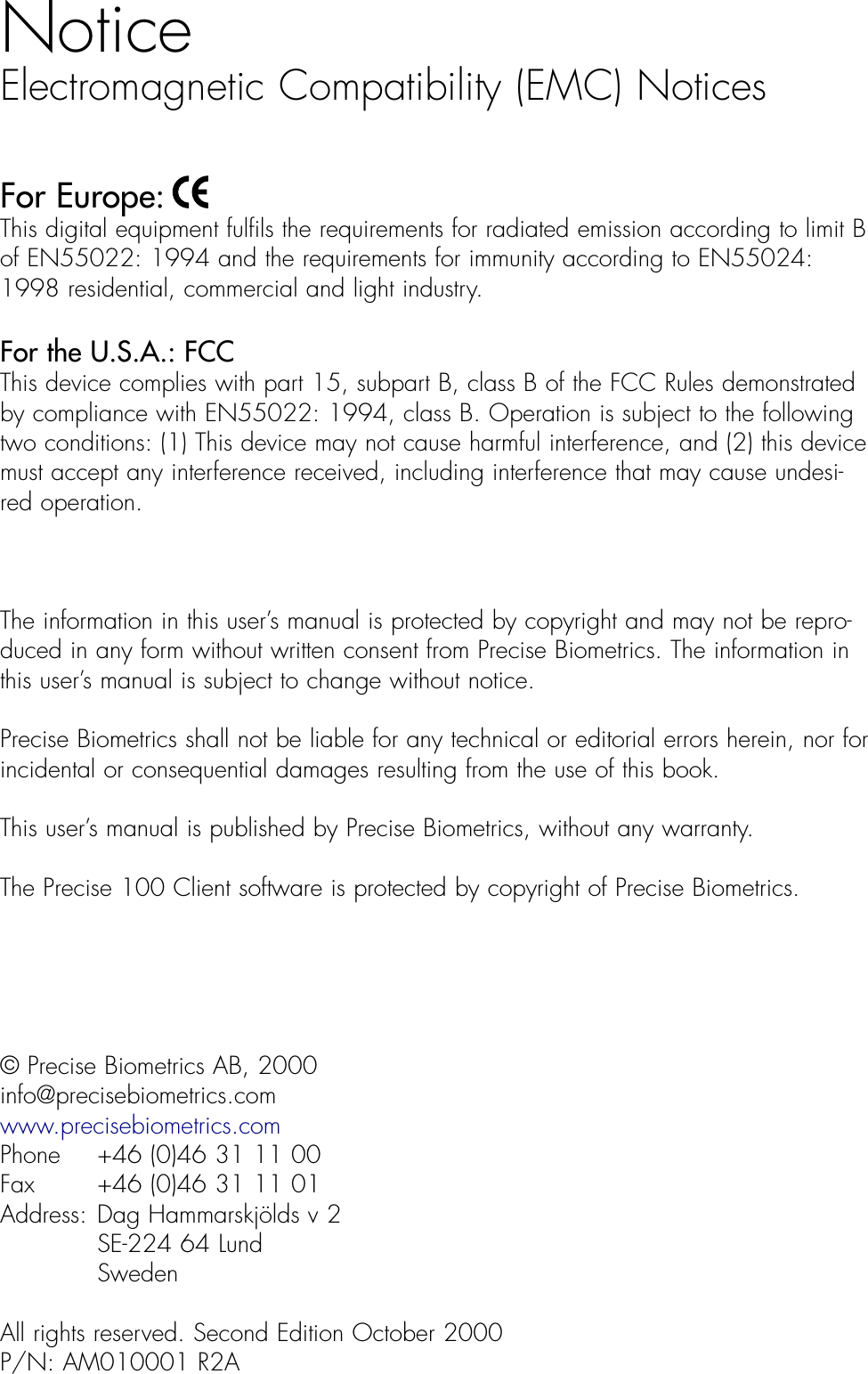 NoticeElectromagnetic Compatibility (EMC) NoticesFor Europe: This digital equipment fulfils the requirements for radiated emission according to limit B of EN55022: 1994 and the requirements for immunity according to EN55024:1998 residential, commercial and light industry. For the U.S.A.: FCC  This device complies with part 15, subpart B, class B of the FCC Rules demonstratedby compliance with EN55022: 1994, class B. Operation is subject to the followingtwo conditions: (1) This device may not cause harmful interference, and (2) this devicemust accept any interference received, including interference that may cause undesi-red operation.The information in this user’s manual is protected by copyright and may not be repro-duced in any form without written consent from Precise Biometrics. The information inthis user’s manual is subject to change without notice.Precise Biometrics shall not be liable for any technical or editorial errors herein, nor for incidental or consequential damages resulting from the use of this book. This user’s manual is published by Precise Biometrics, without any warranty. The Precise 100 Client software is protected by copyright of Precise Biometrics.© Precise Biometrics AB, 2000info@precisebiometrics.comwww.precisebiometrics.comPhone  +46 (0)46 31 11 00Fax  +46 (0)46 31 11 01Address: Dag Hammarskjölds v 2SE-224 64 LundSwedenAll rights reserved. Second Edition October 2000P/N: AM010001 R2A