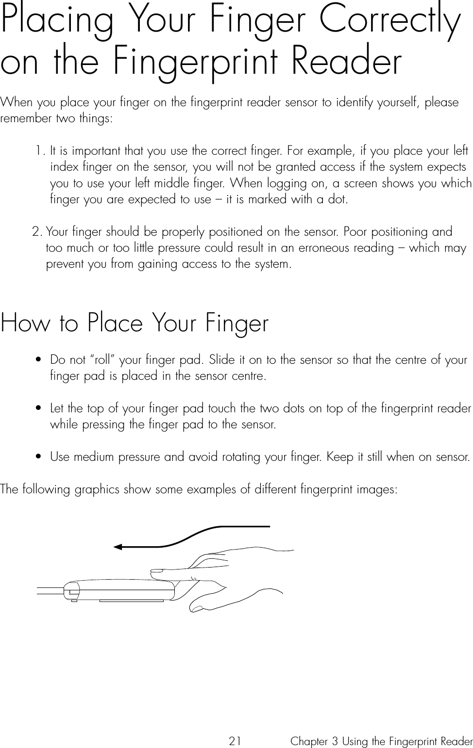 21Placing Your Finger Correctlyon the Fingerprint ReaderWhen you place your finger on the fingerprint reader sensor to identify yourself, pleaseremember two things: 1. It is important that you use the correct finger. For example, if you place your left index finger on the sensor, you will not be granted access if the system expects you to use your left middle finger. When logging on, a screen shows you which finger you are expected to use – it is marked with a dot. 2. Your finger should be properly positioned on the sensor. Poor positioning and too much or too little pressure could result in an erroneous reading – which may prevent you from gaining access to the system. How to Place Your Finger •  Do not “roll” your finger pad. Slide it on to the sensor so that the centre of your finger pad is placed in the sensor centre.•  Let the top of your finger pad touch the two dots on top of the fingerprint reader while pressing the finger pad to the sensor.•  Use medium pressure and avoid rotating your finger. Keep it still when on sensor.The following graphics show some examples of different fingerprint images:Chapter 3 Using the Fingerprint Reader