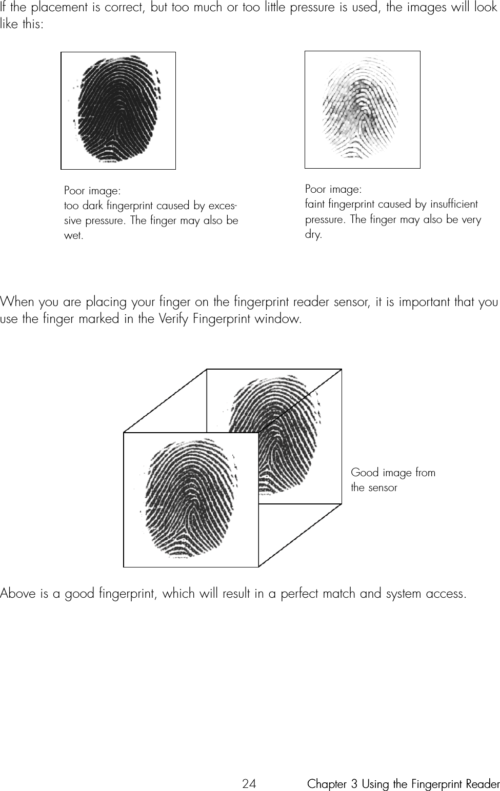 24When you are placing your finger on the fingerprint reader sensor, it is important that youuse the finger marked in the Verify Fingerprint window.Above is a good fingerprint, which will result in a perfect match and system access.If the placement is correct, but too much or too little pressure is used, the images will looklike this:Poor image:too dark fingerprint caused by exces-sive pressure. The finger may also bewet.Good image fromthe sensorPoor image:faint fingerprint caused by insufficientpressure. The finger may also be verydry.Chapter 3 Using the Fingerprint ReaderChapter 3 Using the Fingerprint Reader